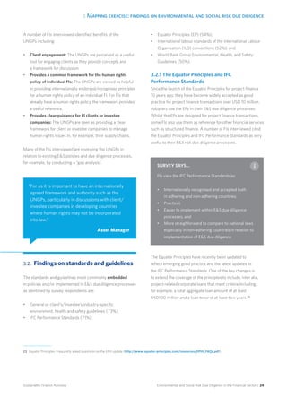 3. Mapping exercise: findings on environmental and social risk due diligence
Environmental and Social Risk Due Diligence in the Financial Sector / 24Sustainable Finance Advisory
A number of FIs interviewed identified benefits of the
UNGPs including:
•	 Client engagement: The UNGPs are perceived as a useful
tool for engaging clients as they provide concepts and
a framework for discussion.
•	 Provides a common framework for the human rights
policy of individual FIs: The UNGPs are viewed as helpful
in providing internationally endorsed/recognised principles
for a human rights policy of an individual FI. For FIs that
already have a human rights policy, the framework provides
a useful reference.
•	 Provides clear guidance for FI clients or investee
companies: The UNGPs are seen as providing a clear
framework for client or investee companies to manage
human rights issues in, for example, their supply chains.
Many of the FIs interviewed are reviewing the UNGPs in
relation to existing ES policies and due diligence processes,
for example, by conducting a “gap analysis”.
3.2. 	Findings on standards and guidelines
The standards and guidelines most commonly embedded
in policies and/or implemented in ES due diligence processes
as identified by survey respondents are:
•	 General or client’s/investee’s industry-specific
environment, health and safety guidelines (73%);
•	 IFC Performance Standards (71%);
•	 Equator Principles (EP) (54%);
•	 International labour standards of the International Labour
Organisation (ILO) conventions (52%); and
•	 World Bank Group Environmental, Health, and Safety
Guidelines (50%).
3.2.1 The Equator Principles and IFC
Performance Standards
Since the launch of the Equator Principles for project finance
10 years ago, they have become widely accepted as good
practice for project finance transactions over USD 10 million.
Adopters use the EPs in their ES due diligence processes.
Whilst the EPs are designed for project finance transactions,
some FIs also use them as reference for other financial services
such as structured finance. A number of FIs interviewed cited
the Equator Principles and IFC Performance Standards as very
useful to their ES risk due diligence processes.
The Equator Principles have recently been updated to
reflect emerging good practice and the latest updates to
the IFC Performance Standards. One of the key changes is
to extend the coverage of the principles to include, inter alia,
project-related corporate loans that meet criteria including,
for example, a total aggregate loan amount of at least
USD100 million and a loan tenor of at least two years.23
“For us it is important to have an internationally
agreed framework and authority such as the
UNGPs, particularly in discussions with client/
investee companies in developing countries
where human rights may not be incorporated
into law.”
Asset Manager
23 	Equator Principles: Frequently asked questions on the EPIII update (http://www.equator-principles.com/resources/EPIII_FAQs.pdf).
SURVEY SAYS...
FIs view the IFC Performance Standards as:
•	 Internationally recognised and accepted both
in adhering and non-adhering countries;
•	 Practical;
•	 Easier to implement within ES due diligence
processes; and
•	 More straighforward to compare to national laws
especially in non-adhering countries in relation to
implementation of ES due diligence.
 