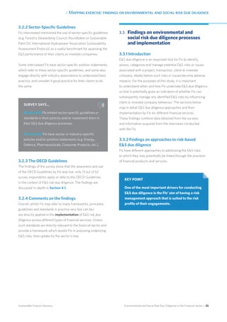 3. Mapping exercise: findings on environmental and social risk due diligence
Environmental and Social Risk Due Diligence in the Financial Sector / 25Sustainable Finance Advisory
3.2.2 Sector-Specific Guidelines
FIs interviewed mentioned the use of sector-specific guidelines
(e.g. Forestry Stewardship Council, Roundtable on Sustainable
Palm Oil, International Hydropower Association Sustainability
Assessment Protocol) as a useful benchmark for assessing the
ES performance of their clients or investee companies.
Some interviewed FIs have sector-specific position statements,
which refer to these sector-specific guidelines, and some also
engage directly with industry associations to understand best
practice, and consider it good practice for their clients to do
the same.
3.2.3 The OECD Guidelines
The findings of the survey show that the awareness and use
of the OECD Guidelines by FIs was low: only 13 out of 52
survey respondents apply or refer to the OECD Guidelines
in the context of ES risk due diligence. The findings are
discussed in-depth in Section 4.1.
3.2.4 Comments on the findings
Overall, whilst FIs may refer to many frameworks, principles,
guidelines and standards in practice very few can be/
are directly applied in the implementation of ES risk due
diligence across different types of financial services. Unless
such standards are directly relevant to the financial sector and
provide a framework which assists FIs in assessing underlying
ES risks, their uptake by the sector is low.
3.3. 	Findings on environmental and
social risk due diligence processes
and implementation
3.3.1 Introduction
ES due diligence is an important tool for FIs to identify,
assess, categorise and manage potential ES risks or issues
associated with a project, transaction, client or investee
company, ideally before such risks or issues become adverse
impacts. For the purposes of this study, it is important
to understand when and how FIs undertake ES due diligence,
so that it potentially gives an indication of whether FIs can
subsequently manage any identified ES risks by influencing
client or investee company behaviour. The sections below
map in detail ES due diligence approaches and their
implementation by FIs for different financial services.
These findings combine data obtained from the surveys
and information acquired from the interviews conducted
with the FIs.
3.3.2 Findings on approaches to risk-based
ES due diligence
FIs have different approaches to addressing the ES risks
to which they may potentially be linked through the provision
of financial products and services.
SURVEY SAYS…
26 out of 52 FIs embed sector-specific guidelines or
standards in their policies and/or implement them in
their ES due diligence processes
29 out of 52 FIs have sector or industry-specific
policies and/or position statements (e.g. Energy,
Defence, Pharmaceuticals, Consumer Products, etc.).
KEY POINT
One of the most important drivers for conducting
ES due diligence is the FIs’ aim of having a risk
management approach that is suited to the risk
profile of their engagements.
 