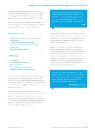 3. Mapping exercise: findings on environmental and social risk due diligence
Environmental and Social Risk Due Diligence in the Financial Sector / 27Sustainable Finance Advisory
The types of ES issues emerge as the factor with most
influence (selected by 85% of the FIs surveyed), followed by
the industry sectors of the client/investee company and the
applicable industry initiatives (both selected by 77% of the FIs).
Based on the survey results, the main environmental and social
issues that “trigger” and/or influence the type or level of ES
due diligence undertaken by the FIs are outlined below.
ENVIRONMENTAL ISSUES:
•	 Pollution (e.g. contamination of air, land or water);
•	 Deforestation;
•	 Loss of biodiversity and natural habitats;
•	 Greenhouse gas emissions and climate change
impacts; and
•	 Depletion of natural resources.
SOCIAL ISSUES:
•	 Child labour;
•	 Occupational health and safety;
•	 Working conditions;
•	 Forced and compulsory labour; and
•	 Community health, safety and security.
Based on our research, ES due diligence practices also vary
according to the commercial importance of specific industry
sectors to an FI. For example, banks which lend extensively to
certain sectors (e.g. agriculture) will focus more on ES issues
pertinent to this sector and ES due diligence approaches will
be tailored accordingly.
The interviews with the FIs showed that cultural aspects,
both external [in relation to the country where the FI operates
(e.g. different perceptions of the importance of economic
priorities versus ES issues can potentially lead to differing
ES due diligence practices between developed and emerging
economies)] and internal (within an FI’s own organisation),
also influence ES due diligence approaches.
Another factor that may influence an FI’s ES due diligence
approach is external pressure from civil society. In some cases
such pressure from civil society has triggered or facilitated
the development of certain ES risk practices or policies,
such as human rights policies.
During the interviews some of the FIs recognised that
after an initial “reactive” approach to ES due diligence,
FIs should ideally progress their ES due diligence practices
and approach in a more “proactive” manner over time.
It was also observed by a few FIs that after committing
to various external initiatives/standards, the focus of some
companies (not only FIs) can be on external reporting
to appease and react to stakeholder demands, rather than
focusing on actual ES risk management.
“A fundamental shift in the mind-set of Indian
financial institutions is needed to re-balance the
focus from commercial growth only, towards
environmental and social issues. This is an issue
commonly found in other emerging economies.”
Bank
“Currently too many companies drive ES due
diligence and report on ES issues and impacts
from the perspective of the external stakeholders
rather than using the data collected to drive
internal improvements in ES areas.”
Private equity company
 