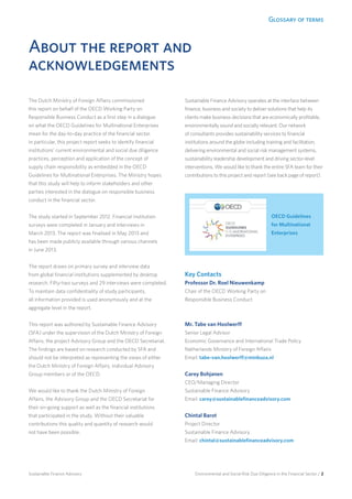 Glossary of terms
Environmental and Social Risk Due Diligence in the Financial Sector / 2Sustainable Finance Advisory
About the report and
acknowledgements
The Dutch Ministry of Foreign Affairs commissioned
this report on behalf of the OECD Working Party on
Responsible Business Conduct as a first step in a dialogue
on what the OECD Guidelines for Multinational Enterprises
mean for the day-to-day practice of the financial sector.
In particular, this project report seeks to identify financial
institutions’ current environmental and social due diligence
practices, perception and application of the concept of
supply chain responsibility as embedded in the OECD
Guidelines for Multinational Enterprises. The Ministry hopes
that this study will help to inform stakeholders and other
parties interested in the dialogue on responsible business
conduct in the financial sector.
The study started in September 2012. Financial institution
surveys were completed in January and interviews in
March 2013. The report was finalised in May 2013 and
has been made publicly available through various channels
in June 2013.
The report draws on primary survey and interview data
from global financial institutions supplemented by desktop
research. Fifty-two surveys and 29 interviews were completed.
To maintain data confidentiality of study participants,
all information provided is used anonymously and at the
aggregate level in the report.
This report was authored by Sustainable Finance Advisory
(SFA) under the supervision of the Dutch Ministry of Foreign
Affairs, the project Advisory Group and the OECD Secretariat.
The findings are based on research conducted by SFA and
should not be interpreted as representing the views of either
the Dutch Ministry of Foreign Affairs, individual Advisory
Group members or of the OECD.
We would like to thank the Dutch Ministry of Foreign
Affairs, the Advisory Group and the OECD Secretariat for
their on-going support as well as the financial institutions
that participated in the study. Without their valuable
contributions this quality and quantity of research would
not have been possible.
Sustainable Finance Advisory operates at the interface between
finance, business and society to deliver solutions that help its
clients make business decisions that are economically profitable,
environmentally sound and socially relevant. Our network
of consultants provides sustainability services to financial
institutions around the globe including training and facilitation,
delivering environmental and social risk management systems,
sustainability leadership development and driving sector-level
interventions. We would like to thank the entire SFA team for their
contributions to this project and report (see back page of report).
Key Contacts
Professor Dr. Roel Nieuwenkamp
Chair of the OECD Working Party on
Responsible Business Conduct
Email: roel.Nieuwenkamp@oecd.org
Mr. Tabe van Hoolwerff
Senior Legal Advisor
Economic Governance and International Trade Policy
Netherlands Ministry of Foreign Affairs
Email: tabe-van.hoolwerff@minbuza.nl
Carey Bohjanen
CEO/Managing Director
Sustainable Finance Advisory
Email: carey@sustainablefinanceadvisory.com
Chintal Barot
Project Director
Sustainable Finance Advisory
Email: chintal@sustainablefinanceadvisory.com
OECD Guidelines
for Multinational
Enterprises
 