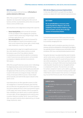 3. Mapping exercise: findings on environmental and social risk due diligence
Environmental and Social Risk Due Diligence in the Financial Sector / 29Sustainable Finance Advisory
ES risk policies
All the FIs surveyed confirmed having an official policy or
position statement on ES issues.
86% of the surveyed FIs have a general sustainability/
reputation risk/responsible investing policy that covers all
business activities, accompanied by policies that cover specific
industry sectors and ES issues.
ES risk policies can be categorised according to their scope into:
•	 Sector-based policies, which provide the framework
for ES due diligence when engaging with companies
in specific industry sectors (e.g. energy/oil  gas, metals
 mining or agriculture); and
•	 Issue-based policies, which provide the framework for
ES due diligence on specific environmental or social
topics across industries (e.g. human rights, climate change,
water, biodiversity, or country “no go” zones).
Sector-based policies range from straightforward exclusion
lists, which identify certain industry sectors as outside
the business scope of the FI (e.g. defence industry),
to comprehensive policies that articulate the circumstances
in which financial services and/or products can be provided
to companies in industries deemed to be sensitive for
ES reasons.
69% of the surveyed FIs also have a process, tool or methodology
for categorising industry sectors by the level of ES risk (e.g.
high, medium, low). The sectors most frequently associated with
the highest level of ES risk and thus most likely to be subject
to specific ES policies are energy/oil and gas, metals and
mining, and aerospace/defence services. Industry-based
policies typically cover both the ES aspects relevant to that
specific sector.
Issue-based policies are often applicable outside of an ES
risk management or investment framework, given that they
also can define the rules applicable to the FI’s direct operations
(e.g. policies dealing with the FI’s direct environmental impacts
or with supply chain issues). Nineteen of the 52 surveyed FIs
have a standalone issue-specific policy or position statement
on human rights, 18 have a geography/country specific policy
or position statement including “No Go” zones, and 25 have
other issue-specific policies and/or statements (e.g. on climate
change, biodiversity, water).
ES risk due diligence processes/implementation
In most cases (83% of the FIs surveyed), ES due diligence
processes are aligned with credit/investment approval processes.
FIs find that the assessment of ES issues at the very early
stage in a potential new transaction/investment is essential
to successfully managing ES risks.
Where needed, specific procedures, governance structures,
processesandtoolsaredevelopedforconductingESduediligence
(e.g. applicable decision-making processes and escalation criteria/
procedures, ES issue screening templates/questionnaires).
During the interviews it was determined that some FIs identify
upfront, certain sectors, countries and/or companies that have
significant ES issues that the FIs would not finance/invest in
due to ES considerations. These may be specified in separate
exclusion lists, or can be part of ES sector/issue based policies,
credit/reputation risk policies (such as risk appetite policies)
or compliance/KYC policies. The restrictions can include,
for example, companies in sectors such as defence, gambling,
tobacco, nuclear power or transactions involving countries under
United Nations and/or European Union sanctions or embargoes
(e.g. Iran and North Korea are under UN arms embargoes).
KEY POINT
FIs see prioritisation as necessary when
conducting ES due diligence, due to the
complexity of their business models (e.g. the
universal banks) and also due to the high
volumes of transactions/clients.
SURVEY SAYS…
50% have ES due diligence processes integrated
into all systems
6% do not have ES due diligence processes
integrated into any standard systems
57% incorporate ES screening criteria into their
KYC/new client on boarding processes and systems
 
