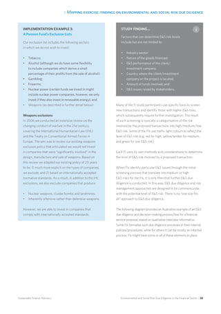 3. Mapping exercise: findings on environmental and social risk due diligence
Environmental and Social Risk Due Diligence in the Financial Sector / 30Sustainable Finance Advisory
Many of the FI study participants use specific tools to screen
new transactions and identify those with higher ES risks,
which subsequently require further investigation. The result
of such screening is typically a categorisation of the risk
involved by the proposed transactions into high/medium/low
ES risk. Some of the FIs use traffic light colours to reflect the
level of ES risk (e.g. red for high, yellow/amber for medium,
and green for low ES risk).
Each FI uses its own methods and considerations to determine
the level of ES risk involved by a proposed transaction.
When FIs identify particular ES issues through the initial
screening process that translate into medium or high
ES risks for the FIs, it is only then that further ES due
diligence is conducted. In this way, ES due diligence and risk
management approaches are designed to be commensurate
with the potential level of ES risk. There is no “one size fits
all” approach to ES due diligence.
The following diagram provides an illustrative example of an ES
due diligence and decision-making process flow for a financial
service proposal, based on qualitative interview information.
Some FIs formalise such due diligence processes in their internal
policies/procedures, while for others it can be mostly an informal
process. FIs might have some or all of these elements in place.
IMPLEMENTATION EXAMPLE 3:
A Pension Fund’s Exclusion Lists
Our exclusion list includes the following sectors
in which we do not wish to invest:
•	 Tobacco;
•	 Alcohol (although we do have some flexibility
to include companies which derive a small
percentage of their profits from the sale of alcohol)
•	 Gambling;
•	 Firearms;
•	 Nuclear power (certain funds we invest in might
include nuclear power companies, however, we only
invest if they also invest in renewable energy); and
•	 Weapons (as described in further detail below).
Weapons exclusions
In 2006 we conducted an extensive review on the
changing conduct of warfare in the 21st century,
covering the International Humanitarian Law (IHL)
and the Treaty on Conventional Armed Forces in
Europe. The aim was to review our existing weapons
exclusion policy that articulated we would not invest
in companies that were “significantly involved” in the
design, manufacture and sale of weapons. Based on
this review we adapted our existing policy of 20 years
to be: 1) much more explicit on the types of companies
we exclude; and 2) based on internationally accepted
normative standards. As a result, in addition to the IHL
exclusions, we also exclude companies that produce:
•	 Nuclear weapons, cluster bombs and landmines;
•	 Inherently offensive rather than defensive weapons.
However, we are able to invest in companies that
comply with internationally accepted standards.
STUDY FINDING...
Factors that can determine ES risk levels
include but are not limited to:
•	 Industry sector;
•	 Nature of the goods financed;
•	 ES performance of the client/
investment company;
•	 Country where the client/investment
company or the project is located;
•	 Amount of funds involved; and
•	 ES issues raised by stakeholders.
 