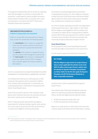 3. Mapping exercise: findings on environmental and social risk due diligence
Environmental and Social Risk Due Diligence in the Financial Sector / 34Sustainable Finance Advisory
For the general lending facilities that do not have an underlying
asset, ES due diligence is limited to a company ES risk
assessment, usually based on publicly available information.
Implementation Example 6 below is consistent with a client
risk assessment in accordance with the IFC Performance
Standards (Performance Standard 1).
Some FIs use external service providers that create ES risk profiles
and databases of companies based on available public information.
For lending facilities that have an underlying asset, an ES
screening of the respective asset is performed in addition
to the company ES risk assessment. As mentioned, such
screening/assessment is conducted at a more general level
than for Asset-Based Finance.
Some of the surveyed FIs specify in their respective credit
policies which industries they lend or do not lend to (exclusion
lists) and/or identify sectors with higher ES risk.
Other FI study participants state the ES due diligence
requirements for Corporate Lending in specific sector policies.
Such sector policies set out minimum ES requirements for
a company to be eligible for financing and typically
all companies are assessed against these requirements.
In developing sector policies, FIs often categorise companies
to reflect their level of ES performance when benchmarked
against respective industry best or good practice standards
(e.g. compliant/near compliant/non-compliant).
For some FIs studied, depending on the ES risk categorisation
of the proposed financing (i.e. high, medium or low), further
ES due diligence and engagement with the company and/
or escalation to a higher decision-making authority might be
required. Where financing is approved with conditions, specific
covenants may be included in the loan documentation and
monitoring of progress takes place at regular intervals.
Asset-Based Finance
All 35 surveyed FIs who provide Asset-Based Financing27
have ES due diligence requirements for such transactions.
In some cases FIs assess structured finance transactions
using the same or similar standards that they apply for
project finance.
Given that this type of financing is provided for a particular
asset, for FI interview participants providing Asset-Based
Finance, the ES due diligence process typically includes:
•	 An ES risk assessment of the asset; and
•	 An ES risk assessment of the company.
Based on our study results, an initial review of the transaction
is almost always conducted by the front office teams, resulting
KEY POINT
ES due diligence approaches for project finance
above certain applicable thresholds (such as the
USD 10 million total project finance capital costs
thresholds for Equator Principles transactions)
are fairly similar for the FIs who apply the Equator
Principles, the IFC Performance Standards or
other comparable standards.
27 	For the purposes of this report, “Asset-Based Finance” is defined as a method of funding specific projects typically secured by the project assets, including the
revenue-producing contracts (e.g. project finance, structured finance).
IMPLEMENTATION EXAMPLE 6:
A Bank’s Company ES risk assessment
When we conduct ES risk assessment at a company
level, we take into consideration the following aspects:
•	 The commitment of the company to manage ES
issues (e.g. the company’s policies on ES issues
and its commitment to uphold international ES
standards);
•	 The capacity of the company to manage ES issues
(e.g. the company’s ES management systems); and
•	 The track record of the company in managing ES
issues (e.g. whether there are NGO campaigns,
fines or lawsuits against the company related to
ES matters).
 