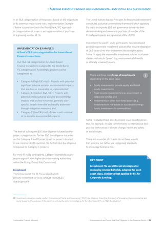 3. Mapping exercise: findings on environmental and social risk due diligence
Environmental and Social Risk Due Diligence in the Financial Sector / 35Sustainable Finance Advisory
in an ES categorisation of the project based on the magnitude
of its potential impacts and risks. Implementation Example
7 below is consistent with the World Bank/IFC approach
to categorisation of projects and representative of practices
of a growing number of FIs.
The level of subsequent ES due diligence is based on the
project categorisation. Further ES due diligence is carried
out for Category A and B projects and for projects located
in low-income OECD countries. No further ES due diligence
is required for Category C projects.
For most FI study participants, Category A projects usually
require sign-off from higher decision-making authorities
within the FI (e.g. Group Risk Committee).
Investment
Thirty-four out of the 36 FIs surveyed which
provide investment services conduct related ES
due diligence.28
The United Nations-backed Principles for Responsible Investment
constitutes a voluntary international framework which signatory
FIs use to incorporate ES and governance issues into their
decision-making and ownership practices. A number of the
FI study participants are signatories of the UNPRI.
Investment-focused FI study participants have developed
general responsible investment policies that require integration
of ES factors into their investment decision processes.
Some FIs apply the responsible investment policies to all asset
classes, not only to “green” (e.g. environmentally friendly
or ethically screened) assets.
Some FIs studied have also developed issue-based policies
that, for example, include commitments to international best
practice in the areas of climate change, health and safety
or social issues.
There are a number of FIs who do not have specific
ES policies, but rather use recognised standards
to encourage best practice.
There are three main types of investments,
depending on the asset class:
•	 Equity investments: private equity and listed
equity investments;
•	 Fixed income investments (e.g. government or
corporate bonds); and
•	 Investments in other non-listed assets (e.g.
investments in real estate or sustainable energy
funds, investments in commodities).
28 	Investment companies usually conduct Environmental, Social and Governance (“ESG”) due diligence. Given that this report is focusing on the environmental and
social issues, for the purposes of this report we will use the same terminology as for the other types of FIs i.e. “ES due diligence”.
IMPLEMENTATION EXAMPLE 7:
A Bank’s ES risk categorisation for Asset-Based
Finance transactions
Our ES risk categorisation for Asset-Based
Finance transactions is aligned to the World Bank/
IFC categorisation. Accordingly, projects can be
categorised as:
•	 Category A (high ES risk) – Projects with potential
significant adverse social or environmental impacts
that are diverse, irreversible or unprecedented;
•	 Category B (medium ES risk) – Projects with
potential limited adverse social or environmental
impacts that are few in number, generally site-
specific, largely reversible and readily addressed
through mitigation measures; and
•	 Category C (low ES risk) – Projects with minimal
or no social or environmental impacts.
KEY POINT
Investment FIs use different strategies for
managing related ES risk, adapted for each
asset class, similar to that applied by FIs for
Corporate Lending.
 
