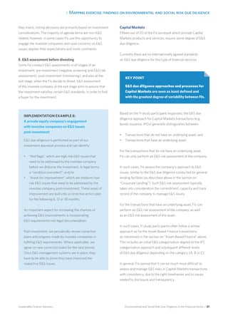 3. Mapping exercise: findings on environmental and social risk due diligence
Environmental and Social Risk Due Diligence in the Financial Sector / 37Sustainable Finance Advisory
they invest. Voting decisions are primarily based on investment
considerations. The majority of agenda items are non-ES
related, however, in some cases FIs use this opportunity to
engage the investee companies and raise concerns on ES
issues, explain their expectations and invite comments.
E. ES assessment before divesting
Some FIs conduct ES assessments in all stages of an
investment: pre-investment (negative screening and ES risk
assessment), post-investment (monitoring), and also at the
exit stage, when the FIs decide to divest. ES assessment
of the investee company at the exit stage aims to ensure that
the investment satisfies certain ES standards, in order to find
a buyer for the investment.
Capital Markets
Fifteen out of 20 of the FIs surveyed which provide Capital
Markets products and services, require some degree of ES
due diligence.
Currently there are no internationally agreed standards
on ES due diligence for this type of financial services.
Based on the FI study participant responses, the ES due
diligence approach for Capital Markets transactions (e.g.
bonds issuance, IPOs) generally distinguishes between:
•	 Transactions that do not have an underlying asset; and
•	 Transactions that have an underlying asset.
For the transactions that do not have an underlying asset,
FIs can only perform an ES risk assessment of the company.
In such cases, FIs assess the company’s approach to ES
issues, similar to the ES due diligence conducted for general
lending facilities (as described above in the section on
“Corporate Lending”). Such ES risk assessment typically
takes into consideration the commitment, capacity and track
record of the company to manage ES issues.
For the transactions that have an underlying asset, FIs can
perform an ES risk assessment of the company, as well
as an ES risk assessment of the asset.
In such cases, FI study participants often follow a similar
approach as for the Asset-Based Finance transactions,
as mentioned in the section on “Asset-Based Finance” above.
This includes an initial ES categorisation aligned to the IFC
categorisation approach and subsequent different levels
of ES due diligence depending on the category (A, B or C).
In general, FIs opined that it can be much more difficult to
assess and manage ES risks in Capital Markets transactions
with consistency, due to the tight timeframes and to issues
related to disclosure and transparency.
IMPLEMENTATION EXAMPLE 8:
A private equity company’s engagement
with investee companies on ES issues
post-investment
ES due diligence is performed as part of our
investment appraisal process and can identify:
•	 “Red flags”, which are high risk ES issues that
need to be addressed by the investee company
before we disburse the investment, in legal terms
a “condition precedent”; and/or
•	 “Areas for improvement”, which are medium/low
risk ES issues that need to be addressed by the
investee company post-investment. These areas of
improvement are built into a corrective action plan
for the following 6, 12 or 18 months.
An important aspect for increasing the chances of
achieving ES improvements is incorporating
ES requirements into legal documentation.
Post-investment, we periodically review correction
plans and progress made by investee companies in
fulfilling ES requirements. Where applicable, we
agree on new correction plans for the next period.
Once ES management systems are in place, they
have to be able to prove they have improved the
respective ES issues.
KEY POINT
ES due diligence approaches and processes for
Capital Markets are seen as least defined and
with the greatest degree of variability between FIs.
 