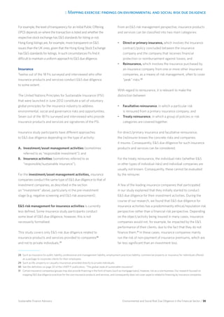 3. Mapping exercise: findings on environmental and social risk due diligence
Environmental and Social Risk Due Diligence in the Financial Sector / 38Sustainable Finance Advisory
For example, the level of transparency for an Initial Public Offering
(IPO) depends on where the transaction is listed and whether the
respective stock exchange has ES standards for listing or not.
Hong Kong listings are, for example, more transparent on ES
issues than the UK ones, given that the Hong Kong Stock Exchange
has ES standards for listings. In such circumstances FIs find it
difficult to maintain a uniform approach to ES due diligence.
Insurance
Twelve out of the 18 FIs surveyed and interviewed who offer
insurance products and services conduct ES due diligence
to some extent.
The United Nations Principles for Sustainable Insurance (PSI)
that were launched in June 2012 constitute a set of voluntary
global principles for the insurance industry to address
environmental, social and governance risks and opportunities.
Seven out of the 18 FIs surveyed and interviewed who provide
insurance products and services are signatories of the PSI.
Insurance study participants have different approaches
to ES due diligence depending on the type of activity:
A.	 Investment/asset management activities (sometimes
	 referred to as “responsible investment”); and
B.	 Insurance activities (sometimes referred to as
	 “responsible/sustainable insurance”).
For the investment/asset management activities, insurance
companies conduct the same type of ES due diligence to that of
investment companies, as described in the section
on “Investment” above, particularly in the pre-investment
stage (e.g. negative screening and ES risk assessment).
ES risk management for insurance activities is currently
less defined. Some insurance study participants conduct
some level of ES due diligence, however, this is not
necessarily formalised.
This study covers only ES risk due diligence related to
insurance products and services provided to companies28
and not to private individuals.29
From an ES risk management perspective, insurance products
and services can be classified into two main categories:
•	 Direct or primary insurance, which involves the insurance
contract/policy concluded between the insurance
company and the company that receives financial
protection or reimbursement against losses; and
•	 Reinsurance, which involves the insurance purchased by
an insurance company from one or more other insurance
companies, as a means of risk management, often to cover
“peak” risks.30
With regard to reinsurance, it is relevant to make the
distinction between:
•	 Facultative reinsurance, in which a particular risk
is reinsured from a primary insurance company; and
•	 Treaty reinsurance, in which a group of policies or risk
categories are covered together.
For direct/primary insurance and facultative reinsurance,
the (re)insurer knows the concrete risks and companies
it insures. Consequently, ES due diligence for such insurance
products and services can be considered.
For the treaty reinsurance, the individual risks (whether ES
or other types of individual risks) and individual companies are
usually not known. Consequently, these cannot be evaluated
by the reinsurer.
A few of the leading insurance companies that participated
in our study explained that they initially started to conduct
ES due diligence for their investment activities. During the
course of our research, we found that ES due diligence for
insurance activities has a predominantly ethical/reputation risk
perspective rather than a financial risk perspective. Depending
on the object/activity being insured in many cases, insurance
companies would not, for example, be impacted by the ES
performance of their clients, due to the fact that they do not
finance them.31
In these cases, insurance companies mainly
run the risk of non-payment of insurance premiums, which are
far less significant than an investment loss.
28 	Such as insurance for public liability, professional and management liability, employment practices liability, commercial property or insurance for individuals offered
as a package to corporate clients for their employees.
29 	Such as life, property or casualty insurances provided directly to private individuals.
30 	See the definition on page 20 of the UNEP FI publication, “The global state of sustainable insurance”.
31 	Certain insurance companies/groups may also provide financing in the form of loans (such as mortgage loans), however, not as a core business. Our research focused on
mapping ES due diligence practices for the core insurance products and services, and consequently does not cover aspects related to financing by insurance companies.
 