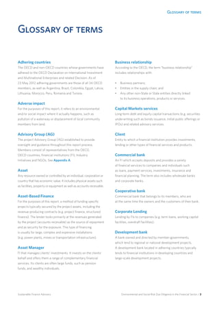 Glossary of terms
Environmental and Social Risk Due Diligence in the Financial Sector / 3Sustainable Finance Advisory
Glossary of terms
Adhering countries	
The OECD and non-OECD countries whose governments have
adhered to the OECD Declaration on International Investment
and Multinational Enterprises and related Decision. As of
23 May 2012 adhering governments are those of all 34 OECD
members, as well as Argentina, Brazil, Colombia, Egypt, Latvia,
Lithuania, Morocco, Peru, Romania and Tunisia.
Adverse impact
For the purposes of this report, it refers to an environmental
and/or social impact where it actually happens, such as
pollution of a waterway or displacement of local community
members from land.
Advisory Group (AG)
The project Advisory Group (AG) established to provide
oversight and guidance throughout this report process.
Members consist of representatives from the OECD,
OECD countries, financial institutions (FI), Industry
Initiatives and NGOs. See Appendix A.
Asset
Any resource owned or controlled by an individual, corporation or
country that has economic value. It includes physical assets such
as facilities, property or equipment as well as accounts receivable.
Asset-Based Finance
For the purposes of this report, a method of funding specific
projects typically secured by the project assets, including the
revenue-producing contracts (e.g. project finance, structured
finance). The lender looks primarily at the revenues generated
by the project (accounts receivable) as the source of repayment
and as security for the exposure. This type of financing
is usually for large, complex and expensive installations
(e.g. power plants, mines or transportation infrastructure).
Asset Manager
FI that manages clients’ investments. It invests on the clients’
behalf and offers them a range of complementary financial
services. Its clients are often large funds, such as pension
funds, and wealthy individuals.
Business relationship
According to the OECD, the term “business relationship”
includes relationships with:
•	 Business partners;
•	 Entities in the supply chain; and
•	 Any other non-State or State entities directly linked
to its business operations, products or services.
Capital Markets services
Long-term debt and equity capital transactions (e.g. securities
underwriting such as bonds issuance, initial public offerings or
IPOs) and related advisory services.
Client
Entity to which a financial institution provides investments,
lending or other types of financial services and products.
Commercial bank
An FI which accepts deposits and provides a variety
of financial services to companies and individuals such
as loans, payment services, investments, insurance and
financial planning. The term also includes wholesale banks
and corporate banks.
Cooperative bank	
Commercial bank that belongs to its members, who are
at the same time the owners and the customers of their bank.
Corporate Lending	
Lending by FIs to companies (e.g. term loans, working capital
facilities, overdraft facilities).
Development bank
A bank owned and directed by member-governments,
which lend to regional or national development projects.
A development bank located in adhering countries typically
lends to financial institutions in developing countries and
large-scale development projects.
 