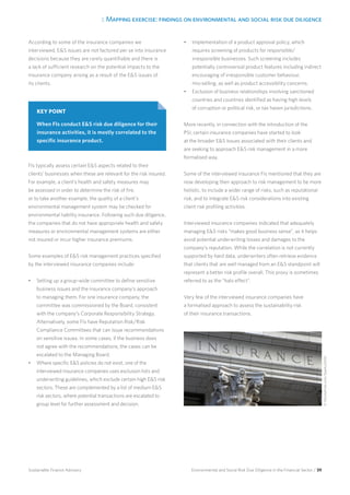 3. Mapping exercise: findings on environmental and social risk due diligence
Environmental and Social Risk Due Diligence in the Financial Sector / 39Sustainable Finance Advisory
According to some of the insurance companies we
interviewed, ES issues are not factored per se into insurance
decisions because they are rarely quantifiable and there is
a lack of sufficient research on the potential impacts to the
insurance company arising as a result of the ES issues of
its clients.
FIs typically assess certain ES aspects related to their
clients’ businesses when these are relevant for the risk insured.
For example, a client’s health and safety measures may
be assessed in order to determine the risk of fire,
or to take another example, the quality of a client’s
environmental management system may be checked for
environmental liability insurance. Following such due diligence,
the companies that do not have appropriate health and safety
measures or environmental management systems are either
not insured or incur higher insurance premiums.
Some examples of ES risk management practices specified
by the interviewed insurance companies include:
•	 Setting up a group-wide committee to define sensitive
business issues and the insurance company’s approach
to managing them. For one insurance company, the
committee was commissioned by the Board, consistent
with the company’s Corporate Responsibility Strategy.
Alternatively, some FIs have Reputation Risk/Risk
Compliance Committees that can issue recommendations
on sensitive issues. In some cases, if the business does
not agree with the recommendations, the cases can be
escalated to the Managing Board.
•	 Where specific ES policies do not exist, one of the
interviewed insurance companies uses exclusion lists and
underwriting guidelines, which exclude certain high ES risk
sectors. These are complemented by a list of medium ES
risk sectors, where potential transactions are escalated to
group level for further assessment and decision.
•	 Implementation of a product approval policy, which
requires screening of products for responsible/
irresponsible businesses. Such screening includes
potentially controversial product features including indirect
encouraging of irresponsible customer behaviour,
mis-selling, as well as product accessibility concerns.
•	 Exclusion of business relationships involving sanctioned
countries and countries identified as having high levels
of corruption or political risk, or tax haven jurisdictions.
More recently, in connection with the introduction of the
PSI, certain insurance companies have started to look
at the broader ES issues associated with their clients and
are seeking to approach ES risk management in a more
formalised way.
Some of the interviewed insurance FIs mentioned that they are
now developing their approach to risk management to be more
holistic, to include a wider range of risks, such as reputational
risk, and to integrate ES risk considerations into existing
client risk profiling activities.
Interviewed insurance companies indicated that adequately
managing ES risks “makes good business sense”, as it helps
avoid potential underwriting losses and damages to the
company’s reputation. While the correlation is not currently
supported by hard data, underwriters often retrieve evidence
that clients that are well managed from an ES standpoint will
represent a better risk profile overall. This proxy is sometimes
referred to as the “halo effect”.
Very few of the interviewed insurance companies have
a formalised approach to assess the sustainability risk
of their insurance transactions.
KEY POINT
When FIs conduct ES risk due diligence for their
insurance activities, it is mostly correlated to the
specific insurance product.
©iStockphoto.com/Sparky2000
 