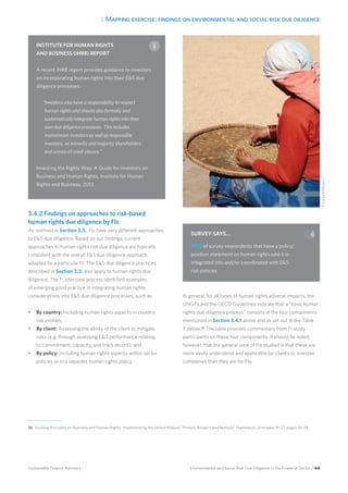 3. Mapping exercise: findings on environmental and social risk due diligence
Environmental and Social Risk Due Diligence in the Financial Sector / 44Sustainable Finance Advisory
3.4.2 Findings on approaches to risk-based
human rights due diligence by FIs
As outlined in Section 3.3., FIs have very different approaches
to ES due diligence. Based on our findings, current
approaches to human rights risk due diligence are typically
consistent with the overall ES due diligence approach
adopted by a particular FI. The ES due diligence practices
described in Section 3.3. also apply to human rights due
diligence. The FI interview process identified examples
of emerging good practice in integrating human rights
considerations into ES due diligence processes, such as:
•	 By country: Including human rights aspects in country
risk profiles;
•	 By client: Assessing the ability of the client to mitigate
risks (e.g. through assessing ES performance relating
to commitment, capacity, and track record); and
•	 By policy: Including human rights aspects within sector
policies or in a separate human rights policy.
In general, for all types of human rights adverse impacts, the
UNGPs and the OECD Guidelines indicate that a “basic human
rights due diligence process” consists of the four components
mentioned in Section 3.4.1 above and as set out in the Table
7 below.36
The table provides commentary from FI study
participants on these four components. It should be noted,
however, that the general view of FIs studied is that these are
more easily understood and applicable for clients or investee
companies than they are for FIs.
36 	Guiding Principles on Business and Human Rights: Implementing the United Nations “Protect, Respect and Remedy” Framework, principles 16–21, pages 16–24.
INSTITUTE FOR HUMAN RIGHTS
AND BUSINESS (IHRB) REPORT
A recent IHRB report provides guidance to investors
on incorporating human rights into their ES due
diligence processes:
“Investors also have a responsibility to respect
human rights and should also formally and
systematically integrate human rights into their
own due diligence processes. This includes
mainstream investors as well as responsible
investors, as minority and majority shareholders
and across all asset classes.”
Investing the Rights Way: A Guide for Investors on
Business and Human Rights, Institute for Human
Rights and Business, 2013.
SURVEY SAYS…
90% of survey respondents that have a policy/
position statement on human rights said it is
integrated into and/or coordinated with ES
risk policies.
©CareyBohjanen
 