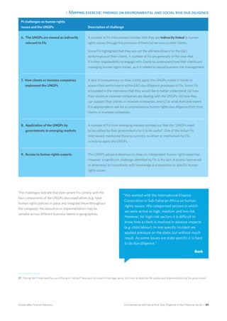 3. Mapping exercise: findings on environmental and social risk due diligence
Environmental and Social Risk Due Diligence in the Financial Sector / 47Sustainable Finance Advisory
FI challenges on human rights
issues and the UNGPs Description of challenge
6. The UNGPs are viewed as indirectly
relevant to FIs
A number of FIs interviewed consider that they are indirectly linked to human
rights issues through the provision of financial services to their clients.
Some FIs highlighted that they are not the ultimate drivers for the ES
performance of their clients. A number of FIs are generally of the view that
it is their responsibility to engage with clients to understand how their clients are
managing human rights issues, as it is related to sound business risk management.
7. How clients or investee companies
implement the UNGPs
A lack of transparency on how clients apply the UNGPs makes it harder to
assess their performance within ES due diligence processes of FIs. Some FIs
articulated in the interviews that they would like to better understand: (a) how
their clients or investee companies are dealing with the UNGPs; (b) how they
can support their clients or investee companies; and (c) to what level and extent
it is appropriate to ask for a comprehensive human rights due diligence from their
clients or investee companies.
8. Application of the UNGPs by
governments in emerging markets
A number of FIs from emerging markets pointed out that the “UNGPs need
to be ratified by their governments for it to be useful”. One of the Indian FIs
interviewed mentioned there is currently no driver or mechanism for FIs
in India to apply the UNGPs.
9. Access to human rights experts The UNGPs advise enterprises to draw on independent human rights expertise.
However, a significant challenge identified by FIs is the lack of access (perceived
or otherwise) to consultants with knowledge and expertise on specific human
rights issues.
The challenges indicate that even where FIs comply with the
four components of the UNGPs discussed above (e.g. have
human rights policies in place and integrate these throughout
the company), the execution or implementation may be
variable across different business teams or geographies.
“We worked with the International Finance
Corporation in Sub-Saharan Africa on human
rights issues. We categorised sectors in which
we were active as high, medium and low risk.
However, for high-risk sectors it is difficult to
know how a client is involved in adverse impacts
(e.g. child labour). In one specific incident we
applied pressure on the state, but without much
result. As some issues are state specific it is hard
to do due diligence.”
Bank
37 During the FI interview the use of the term “ratified” here was not meant in the legal sense, but more to describe the uptake and implementation by the government.
 