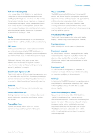 Glossary of terms
Environmental and Social Risk Due Diligence in the Financial Sector / 4Sustainable Finance Advisory
Risk-based due diligence
In the context of the OECD Guidelines for Multinational
Enterprises, the process through which enterprises can
identify, prevent, mitigate and account for how they address
their actual and potential adverse impacts as an integral part
of business decision-making and risk management systems.
In the context of an FI’s risk management, generally refers
to the review and analysis of risks undertaken prior to making
a decision relating to lending, investing or the provision
of other financial services to a client.
Equity
The amount that shareholders own, in the form of common or
preferred stock, in a publicly quoted or privately owned company.
E&S issues
For the purposes of this report, it refers to the environmental
and social matters covered by the OECD Guidelines in the
chapters on Human Rights, Employment and Industrial Relations
and on Environment, which are within the scope of this report.
Additionally, it is used in this report to refer to any
potential or actual impact to the physical, natural or
cultural environment, or on the surrounding community
and/or e.g. workers of a company.
Export Credit Agency (ECA)	
Export Credit Agencies (ECAs) provide financing services such
as guarantees, loans and insurance to domestic companies to
promote international trade. The primary objective of ECAs is
to remove the risk and uncertainty of payments to exporters.
Exposure	
The amount that an FI may lose in an investment or loan.
Financial Institution (FI)
Banking, investment and insurance institutions that provide
lending, investment, insurance or other financial products
and services.
Financial services
Products and services offered by FIs such as loans,
payment services, asset management and insurance.
OECD Guidelines
The OECD Guidelines for Multinational Enterprises, 2011
edition. They provide voluntary principles and standards for
responsible business conduct consistent with applicable laws
and internationally recognised standards. However,
the countries adhering to the OECD Guidelines make
a binding commitment to implement them. They contain
recommendations made to multinational enterprises operating
in or from adhering countries.
Initial Public Offering (IPO)
The first sale of a company’s shares to the public, leading
to a stock market listing (known as a flotation in the UK).
Investee company
Listed and/or private entities in which FIs hold shares.
Investment services
For the purposes of this report, managing funds and making
investments (listed and private equity, fixed income and
other non-listed assets) on FIs’ own behalf or on behalf
of institutional investors (e.g. asset management on behalf
of pension funds).
Investment bank
An FI that focuses on raising capital for clients and on
investment services to individual and institutional investors.
An investment bank does not accept deposits.
Leverage
In the context of the OECD Guidelines, leverage is considered
to exist where the enterprise has the ability to effect change
in the wrongful practices of the entity that causes the
adverse impacts.
Multinational Enterprise (MNE)
We use the term in the sense of the OECD Guidelines.
The OECD Guidelines find that a precise definition
of multinational enterprises is not required. These enterprises
operate in all sectors of the economy and usually comprise
companies or other entities established in more than
one country. Ownership may be private, State or mixed.
The OECD Guidelines are addressed to all the entities
within the multinational enterprise (parent companies
and/or local entities).
 