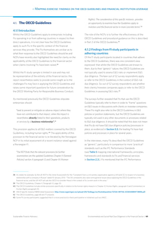 4. Mapping exercise: findings on the oecd guidelines and financial institution leverage
Environmental and Social Risk Due Diligence in the Financial Sector / 49Sustainable Finance Advisory
4.1. 	The OECD Guidelines
4.1.1 Introduction
Whilst the OECD Guidelines apply to enterprises including
FIs operating in or from adhering countries in respect to their
direct operations, it is not clear how the OECD Guidelines
apply to such FIs in the specific context of the financial
services they provide. The FIs themselves are unclear as to
what their response to the OECD Guidelines should be and
NCPs have recently also highlighted the need for clarity on the
applicability of the OECD Guidelines to the financial sector
when claims involving FIs have been raised.38
Whilst the FI study sample is limited in size and may not
be representative of the entirety of the financial sector, this
report nevertheless seeks to provide some insight as to the
challenges FIs may face in applying the OECD Guidelines and
raises some important questions for future consideration by
the OECD Working Party for Responsible Business Conduct.
As mentioned previously the OECD Guidelines stipulate
enterprises should:
“Seek to prevent or mitigate an adverse impact where they
have not contributed to that impact, when the impact is
nevertheless directly linked to their operations, products
or services by a business relationship”.39
This provision applies to all ES matters covered by the OECD
Guidelines, including human rights.40
The applicability of this
provision to the financial sector is re-iterated by the Norwegian
NCP in its initial assessment of a recent instance raised against
a Norwegian FI:
“The NCP finds that the relevant provisions for further
examination are the updated Guidelines Chapter II (General
Policies) section A paragraph 12 and Chapter III (Human
Rights). The consideration of this specific instance…provides
an opportunity to examine how the Guidelines apply to
investors and the financial sector in more concrete terms”.41
The role of the NCPs is to further the effectiveness of the
OECD Guidelines and procedural guidance on this is described
in Part 2 of the OECD Guidelines.42
4.1.2 Findings from FI study participants in
adhering countries
Of the FI study participants located in countries that adhere
to the OECD Guidelines, there was one consistent view
expressed: that whilst the OECD Guidelines are known to
them, due to their “generic” nature, the OECD Guidelines are
not typically used to assess ES risks or implement ES
due diligence. Thirteen out of 52 survey respondents apply
or refer to the OECD Guidelines in the context of ES risk
due diligence. Six out of 52 survey respondents ask whether
their clients/investee companies apply or refer to the OECD
Guidelines in assessing ES risks.43
The surveys further revealed that FIs that use the OECD
Guidelines typically refer to them in order to “frame” questions
on ES issues in discussions with clients or investee companies.
These FIs might also refer to the OECD Guidelines in ES
policies or position statements, but the OECD Guidelines are
typically not used in any other documents or processes related
to ES due diligence. It should be noted that this does not mean
that FIs do not have ES due diligence policies/processes in
place; as evidenced in Section 3.3. the leading FIs have had
policies and processes in place for several years.
In the interviews, many FIs described the OECD Guidelines
as “generic”, particularly in comparison to more “practical”
standards such as the IFC Performance Standards
(see Table 5 mapping international frameworks, principles,
frameworks and standards to FIs and financial services
in Section 2.3.). FIs mentioned that the IFC Performance
38 	As noted, for example, by the UK NCP in the Initial Assessment for the “Complaint from a civil society organisation against a UK bank (C) in respect of a business
relationship with a company in Russia” dated 10 January 2013: “The UK complaints also raise some general issues about applying the OECD Guidelines in the
financial sector, and the UK NCP will ask the OECD to consider these in the context of its current work in this area.”
39 	The OECD Guidelines, Chapter II, Paragraph 12, page 20.
40 	The OECD Guidelines include similar provisions specifically in relation to the human rights impacts in Chapter IV Human Rights, paragraph 3 and Commentary on
Human Rights paragraph 43.
41 	OECD Specific Instance NBIM Initial Assessment, http://www.regjeringen.no/upload/UD/Vedlegg/csr/Kontaktpunktet/121126-INITIAL-ASSESSMENT-NBIM.pdf.
42 	The OECD Guidelines, page 68 and 71 onwards.
43 	Some FIs survey participants suggested that it is more practical to check participation in initiatives such as UNGC.
 