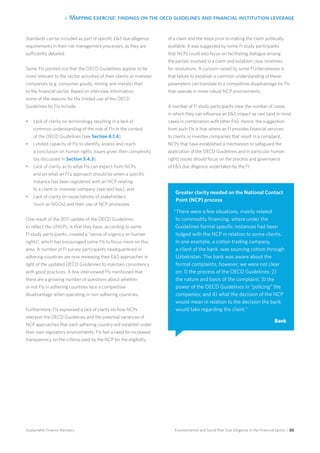 4. Mapping exercise: findings on the oecd guidelines and financial institution leverage
Environmental and Social Risk Due Diligence in the Financial Sector / 50Sustainable Finance Advisory
Standards can be included as part of specific ES due diligence
requirements in their risk management processes, as they are
sufficiently detailed.
Some FIs pointed out that the OECD Guidelines appear to be
more relevant to the sector activities of their clients or investee
companies (e.g. consumer goods, mining and metals) than
to the financial sector. Based on interview information,
some of the reasons for the limited use of the OECD
Guidelines by FIs include:
•	 Lack of clarity on terminology resulting in a lack of
common understanding of the role of FIs in the context
of the OECD Guidelines (see Section 4.1.4);
•	 Limited capacity of FIs to identify, assess and reach
a conclusion on human rights issues given their complexity
(as discussed in Section 3.4.3);
•	 Lack of clarity as to what FIs can expect from NCPs
and on what an FI’s approach should be when a specific
instance has been registered with an NCP relating
to a client or investee company (see text box); and
•	 Lack of clarity on expectations of stakeholders
(such as NGOs) and their use of NCP processes.
One result of the 2011 update of the OECD Guidelines
to reflect the UNGPs, is that they have, according to some
FI study participants, created a “sense of urgency on human
rights”, which has encouraged some FIs to focus more on this
area. A number of FI survey participants headquartered in
adhering-countries are now reviewing their ES approaches in
light of the updated OECD Guidelines to maintain consistency
with good practices. A few interviewed FIs mentioned that
there are a growing number of questions about whether
or not FIs in adhering countries face a competitive
disadvantage when operating in non-adhering countries.
Furthermore, FIs expressed a lack of clarity on how NCPs
interpret the OECD Guidelines and the potential variances of
NCP approaches that each adhering country will establish under
their own regulatory environments. FIs feel a need for increased
transparency on the criteria used by the NCP for the eligibility
of a claim and the steps prior to making the claim publically
available. It was suggested by some FI study participants
that NCPs could also focus on facilitating dialogue among
the parties involved in a claim and establish clear timelines
for resolutions. A concern raised by some FI interviewees is
that failure to establish a common understanding of these
parameters can translate to a competitive disadvantage for FIs
that operate in more robust NCP environments.
A number of FI study participants view the number of cases
in which they can influence an ES impact as rare (and in most
cases in combination with other FIs). Hence, the suggestion
from such FIs is that where an FI provides financial services
to clients or investee companies that result in a complaint,
NCPs that have established a mechanism to safeguard the
application of the OECD Guidelines and in particular human
rights issues should focus on the process and governance
of ES due diligence undertaken by the FI.
Greater clarity needed on the National Contact
Point (NCP) process
“There were a few situations, mainly related
to commodity financing, where under the
Guidelines formal specific instances had been
lodged with the NCP in relation to some clients.
In one example, a cotton trading company,
a client of the bank, was sourcing cotton through
Uzbekistan. The bank was aware about the
formal complaints, however, we were not clear
on: 1) the process of the OECD Guidelines; 2)
the nature and basis of the complaint; 3) the
power of the OECD Guidelines in “policing” the
companies; and 4) what the decision of the NCP
would mean in relation to the decision the bank
would take regarding the client.”
Bank
 