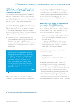 4. Mapping exercise: findings on the oecd guidelines and financial institution leverage
Environmental and Social Risk Due Diligence in the Financial Sector / 51Sustainable Finance Advisory
4.1.3 Findings from FI study participants in non-
adhering countries with which the OECD seeks
“enhanced engagement”
This section discusses our findings about the difference in
application of, or approach to, the OECD Guidelines based
on survey responses and interviews with FIs in countries that
adhere to the OECD Guidelines versus non-adhering countries
with which the OECD seeks “enhanced engagement”.
In non-adhering countries, FI study participants felt that it is
generally not meaningful to refer clients or investee companies
to the OECD Guidelines, citing a lack of familiarity with the
OECD Guidelines. Interviews with FIs in China, India and
South Africa, countries with which the OECD seeks “enhanced
engagement,”44
uncovered the following views:
•	 The priority and focus is on national regulations over
international guidelines such as the OECD Guidelines; and
•	 Challenges of applying the OECD Guidelines in
countries such as India where ES due diligence and risk
management practices in the financial sector are still in
nascent stages.
Rather than focusing on the applicability of the OECD
Guidelines in non-adhering countries, FI study participants
from these countries suggest seeking opportunities for
collaboration. This could include, for example, collaboration
between FIs headquartered in adhering and non-adhering
countries as well as FIs headquartered in adhering countries
with operations in non-adhering countries, to share
good practices in approaches to ES due diligence and
risk management.
4.1.4 Findings from FI study participants on the
interpretation of the OECD Guidelines
Our research has identified that, for a number of FIs it is
unclear as to how the provisions above apply to the financial
sector. According to some FI study participants, the lack
of clarity can in some cases be attributed to:
•	 Differences in terminology used by the OECD Guidelines
and the UNGPs compared to terminology used by the
financial sector; and
•	 The fact that the OECD Guidelines were not written
specifically for FIs and thus do not contemplate the
differences in the business model of FIs as compared
to other types of multi-national enterprises.
To further illustrate this, the sections below discuss FI
interpretations relating to:
•	 Business relationships;
•	 Direct (and indirect) links to adverse impacts; and
•	 Leverage.
As mentioned above, a small number of FIs refer to the
OECD Guidelines in the context of ES risk due diligence
(13 out of 52 survey respondents). The three terms above
were discussed with an even smaller number of FIs; those that
have considered the OECD Guidelines provisions in detail.
The discussion below should therefore be seen as illustrative
and not fully representative of the views of all FI study
participants or the financial sector. Despite the small sample
size, the findings might nevertheless provide useful insights as
to the challenges faced by FIs in observing the OECD Guidelines.
“The Indian banking sector is highly regulated
and competitive. As one of the few players with
an ES policy we may be at a disadvantage in
situations where our competitors do not have a
specific ES policy and may fund a project
purely on its financial merit. The low level of
ES risk sensitivity within the banking sector
poses significant challenge to implementing
the OECD Guidelines.”
Bank
44 	http://www.oecd.org/general/theoecdsrelationswithitskeypartners.htm
 