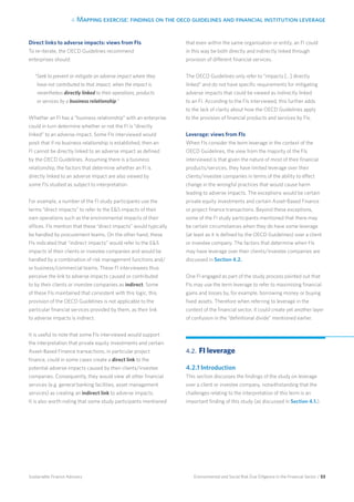 4. Mapping exercise: findings on the oecd guidelines and financial institution leverage
Environmental and Social Risk Due Diligence in the Financial Sector / 53Sustainable Finance Advisory
Direct links to adverse impacts: views from FIs
To re-iterate, the OECD Guidelines recommend
enterprises should:
“Seek to prevent or mitigate an adverse impact where they
have not contributed to that impact, when the impact is
nevertheless directly linked to their operations, products
or services by a business relationship.”
Whether an FI has a “business relationship” with an enterprise
could in turn determine whether or not the FI is “directly
linked” to an adverse impact. Some FIs interviewed would
posit that if no business relationship is established, then an
FI cannot be directly linked to an adverse impact as defined
by the OECD Guidelines. Assuming there is a business
relationship, the factors that determine whether an FI is
directly linked to an adverse impact are also viewed by
some FIs studied as subject to interpretation.
For example, a number of the FI study participants use the
terms “direct impacts” to refer to the ES impacts of their
own operations such as the environmental impacts of their
offices. FIs mention that these “direct impacts” would typically
be handled by procurement teams. On the other hand, these
FIs indicated that “indirect impacts” would refer to the ES
impacts of their clients or investee companies and would be
handled by a combination of risk management functions and/
or business/commercial teams. These FI interviewees thus
perceive the link to adverse impacts caused or contributed
to by their clients or investee companies as indirect. Some
of these FIs maintained that consistent with this logic, this
provision of the OECD Guidelines is not applicable to the
particular financial services provided by them, as their link
to adverse impacts is indirect.
It is useful to note that some FIs interviewed would support
the interpretation that private equity investments and certain
Asset-Based Finance transactions, in particular project
finance, could in some cases create a direct link to the
potential adverse impacts caused by their clients/investee
companies. Consequently, they would view all other financial
services (e.g. general banking facilities, asset management
services) as creating an indirect link to adverse impacts.
It is also worth noting that some study participants mentioned
that even within the same organisation or entity, an FI could
in this way be both directly and indirectly linked through
provision of different financial services.
The OECD Guidelines only refer to “impacts […] directly
linked” and do not have specific requirements for mitigating
adverse impacts that could be viewed as indirectly linked
to an FI. According to the FIs interviewed, this further adds
to the lack of clarity about how the OECD Guidelines apply
to the provision of financial products and services by FIs.
Leverage: views from FIs
When FIs consider the term leverage in the context of the
OECD Guidelines, the view from the majority of the FIs
interviewed is that given the nature of most of their financial
products/services, they have limited leverage over their
clients/investee companies in terms of the ability to effect
change in the wrongful practices that would cause harm
leading to adverse impacts. The exceptions would be certain
private equity investments and certain Asset-Based Finance
or project finance transactions. Beyond these exceptions,
some of the FI study participants mentioned that there may
be certain circumstances when they do have some leverage
(at least as it is defined by the OECD Guidelines) over a client
or investee company. The factors that determine when FIs
may have leverage over their clients/investee companies are
discussed in Section 4.2.
One FI engaged as part of the study process pointed out that
FIs may use the term leverage to refer to maximising financial
gains and losses by, for example, borrowing money or buying
fixed assets. Therefore when referring to leverage in the
context of the financial sector, it could create yet another layer
of confusion in the “definitional divide” mentioned earlier.
4.2. 	FI leverage
4.2.1 Introduction
This section discusses the findings of the study on leverage
over a client or investee company, notwithstanding that the
challenges relating to the interpretation of this term is an
important finding of this study (as discussed in Section 4.1.).
 