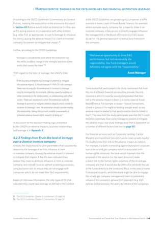 4. Mapping exercise: findings on the oecd guidelines and financial institution leverage
Environmental and Social Risk Due Diligence in the Financial Sector / 54Sustainable Finance Advisory
According to the OECD Guidelines’ Commentary on General
Policies, meeting the expectation in the provisions discussed
in Section 4.1.1 above would entail an enterprise (in this case
an FI), acting alone or in co-operation with other entities
(e.g. other FIs), as appropriate, to use its leverage to influence
the entity causing the adverse impact (i.e. client or investee
company) to prevent or mitigate that impact.51
Further, according to the OECD Guidelines:
“leverage is considered to exist where the enterprise has
the ability to effect change in the wrongful practices of the
entity that causes the harm”.52
With regard to the topic of leverage, the UNGPs state:
“If the business enterprise has leverage to prevent or mitigate
the adverse impact, it should exercise it. And if it lacks leverage
there may be ways for the enterprise to increase it. Leverage
may be increased by, for example, offering capacity-building or
other incentives to the related entity, or collaborating with other
actors. There are situations in which the enterprise lacks the
leverage to prevent or mitigate adverse impacts and is unable to
increase its leverage. Here, the enterprise should consider ending
the relationship, taking into account credible assessments of
potential adverse human rights impacts of doing so.”
A discussion on the decision-making logic presented
by the UNGPs on adverse impacts, business relationships
and leverage is in Appendix F.
4.2.2 Findings from FIs on the level of leverage
over a client or investee company
Overall, this study found no clear parameters that consistently
determine the leverage of an FI to influence a client
or investee company causing the adverse impact to prevent
or mitigate that impact. A few FIs even indicated they
believe they have no ability to influence a client or investee
company and instead focus on upfront screening processes,
using exclusion lists to ensure they do not engage with
companies which do not meet their ES requirements.
Based on interview information, the only types of FIs that
indicated they could have leverage as defined in the context
of the OECD Guidelines, are private equity companies and FIs
involved in some cases of Asset-Based Finance. For example,
where a private equity company has a majority stake in an
investee company, it has access to directly engage/influence
the management or the Board of Directors on ES issues
as part of the general approach to restructure/transform
the company.
Some banks that participated in the study mentioned that from
the mix of different financial services they provide, the only
instance in which it could be successfully posited that their
link to the adverse impact is direct is in some cases of Asset-
Based Finance. For example, in project finance transactions,
a bank or group of FIs might be funding a single asset, so any
adverse impacts related to that asset could be directly linked to
the FI. The view from the study participants was that the FI could
therefore potentially have some leverage to prevent or mitigate
the adverse impact but study findings show that is dependent on
a number of different factors (see box on page 55).
For financial services such as Corporate Lending, Capital
Markets and Investment (except in some cases private equity)
FIs studied view their link to the adverse impact as indirect.
For example, if a bank is providing a general purpose corporate
loan to an oil and gas company which is associated with
human rights violations, the bank would maintain that the
provision of the service (i.e. the loan) does not create
a direct link to the human rights violations of the oil and gas
company and that it would also be difficult to attribute the use
of the funds directly to the violations. Thus, in the view of some
FI study participants, whilst the bank might be able to engage
the oil and gas company management team to potentially
influence the company’s general ES approach (e.g. ES
policies and processes), the ability to influence the company’s
“We have an opportunity to drive ES
performance, but not necessarily the
responsibility. Our fund managers would
definitely not agree with the “responsibility”.
Asset Manager
51 	 The OECD Guidelines, Chapter II, Commentary 20, page 24.
52 	 The OECD Guidelines, Chapter II, Commentary 19, page 24
 