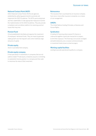 Glossary of terms
Environmental and Social Risk Due Diligence in the Financial Sector / 5Sustainable Finance Advisory
National Contact Point (NCP)
OECD National Contact Points (NCPs) are agencies
established by adhering governments to promote and
implement the OECD Guidelines. The NCPs assist enterprises
and their stakeholders to take appropriate measures to further
the implementation of the OECD Guidelines. They also provide
a mediation and conciliation platform for resolving practical
issues that may arise.
Pension Fund
A fund established to facilitate and organise the investment
of employees’ retirement funds. They are meant to generate
stable growth over the long term and control relatively large
amounts of capital.
Private equity
Stock in a privately held company.
Private equity company
FI that specialises in investments in companies that are not
publicly traded. Private equity companies acquire a controlling
or substantial minority position in a company and then seek
to maximise the value of that investment.
Reinsurance
The insurance that is purchased by an insurance company
from one or more other insurance companies, as a means
of risk management.
UNGPs
The United Nations Guiding Principles on Business and
Human Rights.
Syndication
A method of financing where several FIs finance or
underwrite together a particular transaction or project,
to limit their exposure. The financing is structured, arranged,
and administered by one or several commercial banks
or investment banks known as lead arrangers.
Working capital facilities
Lending to provide operational liquidity to a company.
 