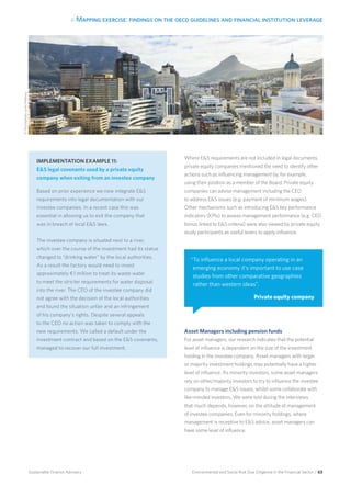 4. Mapping exercise: findings on the oecd guidelines and financial institution leverage
Environmental and Social Risk Due Diligence in the Financial Sector / 63Sustainable Finance Advisory
Where ES requirements are not included in legal documents,
private equity companies mentioned the need to identify other
actions such as influencing management by, for example,
using their position as a member of the Board. Private equity
companies can advise management including the CEO
to address ES issues (e.g. payment of minimum wages).
Other mechanisms such as introducing ES key performance
indicators (KPIs) to assess management performance (e.g. CEO
bonus linked to ES criteria) were also viewed by private equity
study participants as useful levers to apply influence.
Asset Managers including pension funds
For asset managers, our research indicates that the potential
level of influence is dependent on the size of the investment
holding in the investee company. Asset managers with larger
or majority investment holdings may potentially have a higher
level of influence. As minority investors, some asset managers
rely on other/majority investors to try to influence the investee
company to manage ES issues, whilst some collaborate with
like-minded investors. We were told during the interviews
that much depends, however, on the attitude of management
of investee companies. Even for minority holdings, where
management is receptive to ES advice, asset managers can
have some level of influence.
IMPLEMENTATION EXAMPLE 11:
ES legal covenants used by a private equity
company when exiting from an investee company
Based on prior experience we now integrate ES
requirements into legal documentation with our
investee companies. In a recent case this was
essential in allowing us to exit the company that
was in breach of local ES laws.
The investee company is situated next to a river,
which over the course of the investment had its status
changed to “drinking water” by the local authorities.
As a result the factory would need to invest
approximately ¤1 million to treat its waste water
to meet the stricter requirements for water disposal
into the river. The CEO of the investee company did
not agree with the decision of the local authorities
and found the situation unfair and an infringement
of his company’s rights. Despite several appeals
to the CEO no action was taken to comply with the
new requirements. We called a default under the
investment contract and based on the ES covenants,
managed to recover our full investment.
“To influence a local company operating in an
emerging economy it’s important to use case
studies from other comparative geographies
rather than western ideas”.
Private equity company
©iStockphoto.com/Mlenny
 