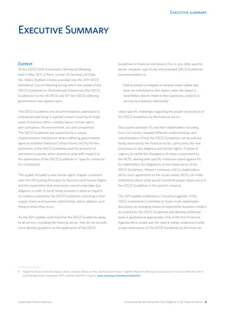 Executive summary
Environmental and Social Risk Due Diligence in the Financial Sector / 6Sustainable Finance Advisory
Executive Summary
Context
At the OECD 50th Anniversary Ministerial Meeting
held in May 2011, in Paris, former US Secretary of State,
Ms. Hillary Rodham Clinton presided over the 2011 OECD
Ministerial Council Meeting during which the update of the
OECD Guidelines for Multinational Enterprises (the OECD
Guidelines) by the 34 OECD and 101
non-OECD adhering
governments was agreed upon.
The OECD Guidelines are recommendations addressed to
enterprises operating in a global context covering all major
areas of business ethics, notably labour, human rights,
anti-corruption, the environment, tax and competition.
The OECD Guidelines are supported by a unique
implementation mechanism where adhering governments
agree to establish National Contact Points (NCPs) for the
promotion of the OECD Guidelines and the provision of
assistance to parties when questions arise with respect to
the observance of the OECD Guidelines in “specific instances”
(or complaints).
The update included a new human rights chapter consistent
with the UN Guiding Principles for Business and Human Rights
and the expectation that enterprises should undertake due
diligence in order to avoid being involved in adverse impacts
on matters covered by the OECD Guidelines, including in their
supply chains and business relationships, and to address such
impacts when they occur.
As the 2011 update confirmed that the OECD Guidelines apply
to all sectors, including the financial sector, they do not provide
more detailed guidance on the application of the OECD
Guidelines to financial institutions (FIs) or any other specific
sector. However, specifically the extended OECD Guidelines’
recommendation to
“Seek to prevent or mitigate an adverse impact where they
have not contributed to that impact, when the impact is
nevertheless directly linked to their operations, products or
services by a business relationship”
raises specific challenges regarding the proper observance of
the OECD Guidelines by the financial sector.
Discussions between FIs and their stakeholders including
from civil society revealed different understandings and
interpretations of how the OECD Guidelines can be and are
being observed by the financial sector, particularly the new
provisions on due diligence and human rights. A sense of
urgency to tackle this divergence of views is expressed by
the NCPs, dealing with specific instances raised against FIs
by stakeholders for allegations of non-observance of the
OECD Guidelines. Where a company and its stakeholders
fail to reach agreement on the issues raised, NCPs can make
statements about what would constitute proper observance of
the OECD Guidelines in the specific instance.
The 2011 update established a “proactive agenda” of the
OECD Investment Committee to foster multi-stakeholder
discussion on emerging issues of responsible business conduct
as covered by the OECD Guidelines and develop additional
tools or guidance as appropriate. One of the first Proactive
Agenda items raised was the need to better understand what
proper observance of the OECD Guidelines by the financial
1	Argentina, Brazil, Colombia, Egypt, Latvia, Lithuania, Morocco, Peru, Romania and Tunisia. Together these 43 adhering countries account for around 85 per cent of
world foreign direct investment (FDI) outflows [see FDI in Figures: www.oecd.org/investment/statistics.
 