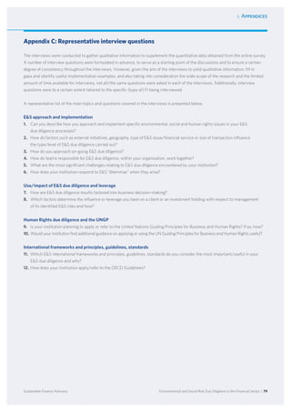 6. Appendices
Environmental and Social Risk Due Diligence in the Financial Sector / 79Sustainable Finance Advisory
Appendix C: Representative interview questions
The interviews were conducted to gather qualitative information to supplement the quantitative data obtained from the online survey.
A number of interview questions were formulated in advance, to serve as a starting point of the discussions and to ensure a certain
degree of consistency throughout the interviews. However, given the aim of the interviews to yield qualitative information, fill in
gaps and identify useful implementation examples, and also taking into consideration the wide scope of the research and the limited
amount of time available for interviews, not all/the same questions were asked in each of the interviews. Additionally, interview
questions were to a certain extent tailored to the specific (type of) FI being interviewed.
A representative list of the main topics and questions covered in the interviews is presented below.
ES approach and implementation
1.	 Can you describe how you approach and implement specific environmental, social and human rights issues in your ES
due diligence processes?
2.	 How do factors such as external initiatives, geography, type of ES issue/financial service or size of transaction influence
the type/level of ES due diligence carried out?
3.	 How do you approach on-going ES due diligence?
4.	 How do teams responsible for ES due diligence, within your organisation, work together?
5.	 What are the most significant challenges relating to ES due diligence encountered by your institution?
6.	 How does your institution respond to ES “dilemmas” when they arise?
Use/impact of ES due diligence and leverage
7.	 How are ES due diligence results factored into business decision-making?
8.	 Which factors determine the influence or leverage you have on a client or an investment holding with respect to management
of its identified ES risks and how?
Human Rights due diligence and the UNGP
9.	 Is your institution planning to apply or refer to the United Nations Guiding Principles for Business and Human Rights? If so, how?
10.	Would your institution find additional guidance on applying or using the UN Guiding Principles for Business and Human Rights useful?
International frameworks and principles, guidelines, standards
11.	 Which ES international frameworks and principles, guidelines, standards do you consider the most important/useful in your
ES due diligence and why?
12.	How does your institution apply/refer to the OECD Guidelines?
 