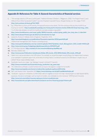 6. Appendices
Environmental and Social Risk Due Diligence in the Financial Sector / 80Sustainable Finance Advisory
Appendix D: References for Table 4: General characteristics of financial services
i.	 “The average maturity of PF loans [is] 8.6 years”: Stefanie Kleimeier  William L. Megginson, 2000. “Are Project Finance Loans
Different From Other Syndicated Credits?,” Journal of Applied Corporate Finance, Morgan Stanley, vol. 13(1), pages 75–87.
http://arno.unimaas.nl/show.cgi?fid=11829
ii.	 E.g. “When there is a flurry of IPO activity, the approval process slows down. The time can be as little as a few months to as
much as six months.“ http://usatoday30.usatoday.com/money/perfi/columnist/krantz/2006-02-13-ipo-how-long_x.htm.
“It will often take between six and nine months for a private company to go public”
http://www.streetdirectory.com/travel_guide/18694/corporate_matters/going_public_how_long_does_it_take.html
iii.	 http://www.ukexportfinance.gov.uk/about-us/introduction-to-ecgd
iv.	 Speech by Andrew G Haldane, Bank of England, 2 September 2010.
http://www.bankofengland.co.uk/publications/Documents/speeches/2010/speech445.pdf
v.	 ‘Global Asset Management 2012’, Boston Consulting Group
http://www.parisfundindustry.com/wp-content/uploads/2012/10/Global_Asset_Management_2012_tcm80-114834.pdf
vi.	 http://www.oecd.org/gov/budgetingandpublicexpenditures/49945473.pdf
vii.	 FT/Thompson Reuters: http://markets.ft.com/investmentBanking/dealMap.asp
viii.	 Kleimeier (2000), ibid.
ix.	 http://www.ey.com/Publication/vwLUAssets/Global_IPO_trends_2012/$FILE/Global_IPO_trends_2012.pdf
x.	 Upper limits can be estimated in the USD billions. For example, to choose the largest shareholding in the largest listed company
as an example of a potential upper limit, at the time of writing Fidelity Contrafund owned 12,213,558 shares in Apple Corp, at
USD527.45 per share (USD6bn total).
xi.	 Syndicates may be very large – e.g. Qatargas 2 project involved 57 financers.
http://www.exxonmobil.com/Corporate/energy_production_lng_qatar.aspx
xii.	 “An underwriter syndicate is usually formed when an issue is too large for a single firm to handle.”
http://www.investopedia.com/terms/u/underwriter-syndicate.asp#axzz2HCCa7zIq
xiii.	 SP Loan Market Guide, September 2011 https://www.lcdcomps.com/d/pdf/LoanMarketGuide.pdf
xiv.	 “Syndicate – a group of companies or underwriters who join together to insure very high-valued property or high-hazard liability
exposures. Insurance exchanges, such as Lloyd’s of London, use syndicates to write insurance.” IMRI Risk and Insurance.
http://www.irmi.com/online/insurance-glossary/terms/s/syndicate.aspx
xv.	 http://www.hsbcnet.com/gbm/attachments/products-services/financing/project-finance.pdf
 