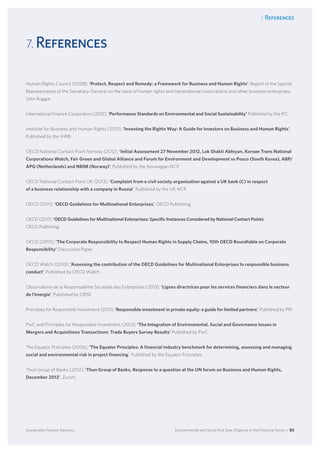 7. References
Environmental and Social Risk Due Diligence in the Financial Sector / 83Sustainable Finance Advisory
7. References
Human Rights Council (2008), ‘Protect, Respect and Remedy: a Framework for Business and Human Rights’, Report of the Special
Representative of the Secretary-General on the issue of human rights and transnational corporations and other business enterprises,
John Ruggie.
International Finance Corporation (2012), ‘Performance Standards on Environmental and Social Sustainability’ Published by the IFC.
Institute for Business and Human Rights (2013), ‘Investing the Rights Way: A Guide for Investors on Business and Human Rights’,
Published by the IHRB.
OECD National Contact Point Norway (2012), ‘Initial Assessment 27 November 2012, Lok Shakti Abhiyan, Korean Trans National
Corporations Watch, Fair Green and Global Alliance and Forum for Environment and Development vs Posco (South Korea), ABP/
APG (Netherlands) and NBIM (Norway)’, Published by the Norwegian NCP.
OECD National Contact Point UK (2013), ‘Complaint from a civil society organisation against a UK bank (C) in respect
of a business relationship with a company in Russia’, Published by the UK NCP.
OECD (2011), ‘OECD Guidelines for Multinational Enterprises’, OECD Publishing.
OECD (2011), ‘OECD Guidelines for Multinational Enterprises: Specific Instances Considered by National Contact Points’,
OECD Publishing.
OECD (2010), ‘The Corporate Responsibility to Respect Human Rights in Supply Chains, 10th OECD Roundtable on Corporate
Responsibility’ Discussion Paper.
OECD Watch (2010), ‘Assessing the contribution of the OECD Guidelines for Multinational Enterprises to responsible business
conduct’, Published by OECD Watch.
Observatoire de la Responsabilite Societale des Enterprises (2013), ‘Lignes directrices pour les services financiers dans le secteur
de l’énergie’, Published by ORSE.
Principles for Responsible Investment (2011), ‘Responsible investment in private equity: a guide for limited partners’, Published by PRI.
PwC and Principles for Responsible Investment (2012), ‘The Integration of Environmental, Social and Governance Issues in
Mergers and Acquisitions Transactions: Trade Buyers Survey Results’ Published by PwC.
The Equator Principles (2006), ‘The Equator Principles: A financial industry benchmark for determining, assessing and managing
social and environmental risk in project financing’, Published by the Equator Principles.
Thun Group of Banks (2012), ‘Thun Group of Banks, Response to a question at the UN forum on Business and Human Rights,
December 2012’, Zurich.
 