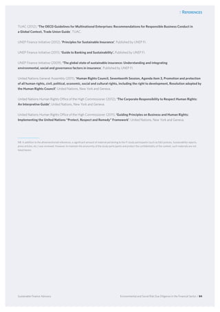 7. References
Environmental and Social Risk Due Diligence in the Financial Sector / 84Sustainable Finance Advisory
TUAC (2012), ‘The OECD Guidelines for Multinational Enterprises: Recommendations for Responsible Business Conduct in
a Global Context, Trade Union Guide’, TUAC.
UNEP Finance Initiative (2012), ‘Principles for Sustainable Insurance’, Published by UNEP FI.
UNEP Finance Initiative (2011), ‘Guide to Banking and Sustainability’. Published by UNEP FI.
UNEP Finance Initiative (2009), ‘The global state of sustainable insurance: Understanding and integrating
environmental, social and governance factors in insurance’, Published by UNEP FI.
United Nations General Assembly (2011), ‘Human Rights Council, Seventeenth Session, Agenda item 3, Promotion and protection
of all human rights, civil, political, economic, social and cultural rights, including the right to development, Resolution adopted by
the Human Rights Council’, United Nations, New York and Geneva.
United Nations Human Rights Office of the High Commissioner (2012), ‘The Corporate Responsibility to Respect Human Rights:
An Interpretive Guide’, United Nations, New York and Geneva.
United Nations Human Rights Office of the High Commissioner (2011), ‘Guiding Principles on Business and Human Rights:
Implementing the United Nations “Protect, Respect and Remedy” Framework’, United Nations, New York and Geneva.
NB: In addition to the aforementioned references, a significant amount of material pertaining to the FI study participants (such as ES policies, Sustainability reports,
press articles, etc.) was reviewed. However, to maintain the anonymity of the study participants and protect the confidentiality of the content, such materials are not
listed herein.
 