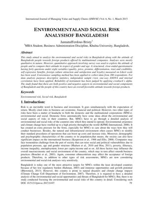 International Journal of Managing Value and Supply Chains (IJMVSC) Vol. 6, No. 1, March 2015
DOI: 10.5121/ijmvsc.2015.6107 79
ENVIRONMENTALAND SOCIAL RISK
ANALYSISOF BANGLADESH
JannatulFerdous Bristy1
1
MBA Student, Business Administration Discipline, Khulna University, Bangladesh,
Abstract
This study aimed to analyze the environmental and social risks in Bangladesh along with the attitude of
Bangladeshi people towards foreign products offered by multinational companies. Analyses were mostly
qualitative in nature. However, quantitative approach involving survey was used to explore the attitude of
people and to compare their attitude in respect of gender and age. A structured, close-ended questionnaire
having forty questions under eight variables (quality, price, promise, differentiation, trust and credibility,
self expressive benefits, foreign culture attraction and satisfaction and loyalty) measured on Likert scale
has been used. Convenience sampling method has been applied to collect data from 200 respondents. For
data analysis purposes descriptive statistics, independent sample t-test, one-way ANOVA and internal
correlation have been applied. Reliability of instrument has been judged by applying cronbach’s alpha.
The study found that there are both positive and negative aspects in environmental and social components
of Bangladesh and the people of this country have an overall favorable attitude towards foreign products.
Keywords
Environmental risk, Social risk, Bangladesh
1. Introduction:
Risk is an inevitable word in business and investment. It goes simultaneously with the expectation of
return. Mostly cited risks in business are economic, financial and political. However, two other types of
risks have been a matter of headache to both the domestic and the multinational corporations (MNCs):
environmental and social. Domestic firms automatically have some ideas about the environmental and
social aspects of risks in their countries. But, MNCs have to go through a detailed analysis of
environmental and social risks of the countries into which they intend to operate. Environmental awareness
and climate change have swelled up to a high priority throughout the world (KPMG International, 2008). It
has created an extra pressure for the firms, especially for MNCs to care about the ways how they will
conduct businesses. Besides, the natural and infrastructural environment often causes MNCs to modify
their standard procedures of operations that can boost up costs and increase risks. Moreover, demographic
and psychographic characteristics of the country or its population,that means, the society can also have
significant impact on the international business (Kasperson et al., 1988 and Ellis, 2008). Companies may
face tremendous challenge from the part of society that can raise social and political vulnerabilities due to
population pressure, age and gender structure (Madsen et al., 2010 and Hou, 2011), poverty, illiteracy,
income inequality, unemployment, lower per capita income and so on. All these factors may influence the
overall macroeconomic and social environment of the country, which may in turn affect smooth business
practices (Bouchet et al., 2003). Again, consumer ethnocentrism may affect the acceptance of foreign
products. Therefore, in addition to other types of risk assessments, MNCs are now considering
environmental and social risk analyses very sensitively.
Bangladesh is today one of the most attractive targets for MNCs within the least developed countries
because of her low regulatory burden (Rahman, 2003) and immense opportunities and growth potential
(Bhowmick, 2013). However, this country is prone to natural disasters and climate change impacts
(Climate Change Cell Department of Environment, 2007). Therefore, it is required to have a detailed
analysis of the environmental and social opportunities and threats of Bangladesh for MNCs. But, there is no
study conducted focusing the environmental and social risks of this country in detail. Considering such
 