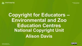 National Copyright Unit
www.smartcopying.edu.au
1
Copyright for Educators
22 November 2021
Copyright for Educators –
Environmental and Zoo
Education Centres
National Copyright Unit
Alison Davis
 