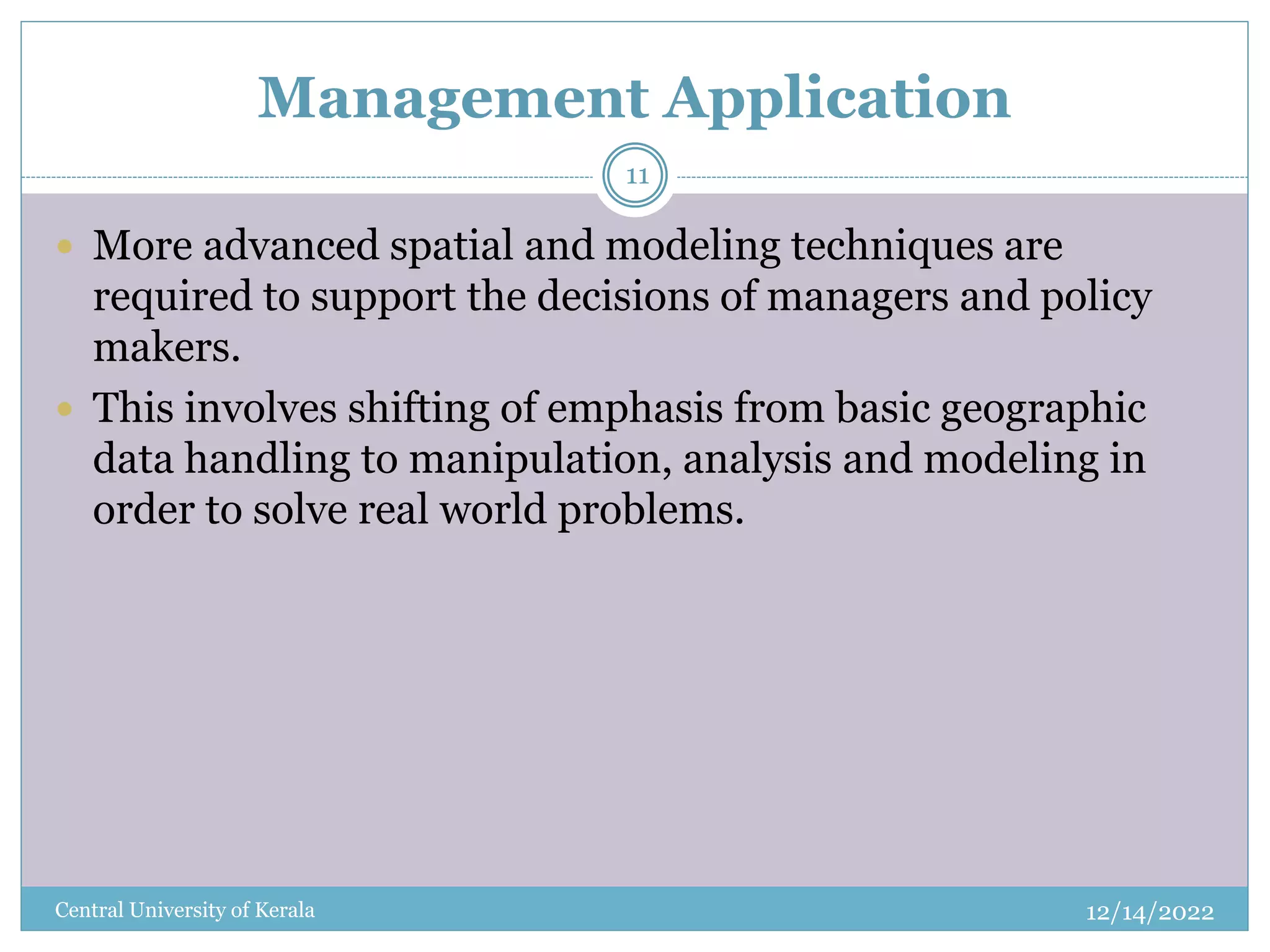 Management Application
12/14/2022
Central University of Kerala
11
 More advanced spatial and modeling techniques are
required to support the decisions of managers and policy
makers.
 This involves shifting of emphasis from basic geographic
data handling to manipulation, analysis and modeling in
order to solve real world problems.
 