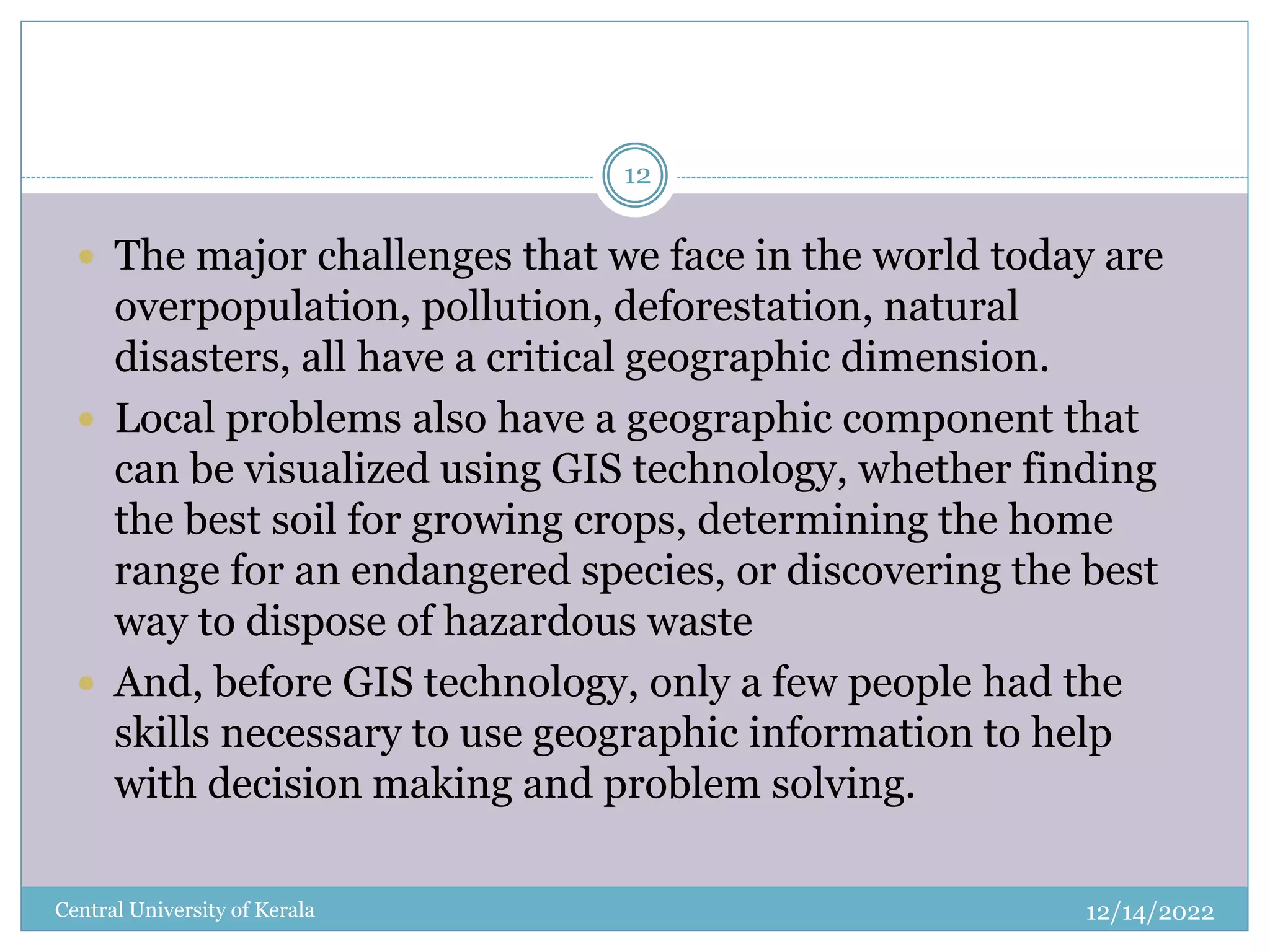 12/14/2022
Central University of Kerala
12
 The major challenges that we face in the world today are
overpopulation, pollution, deforestation, natural
disasters, all have a critical geographic dimension.
 Local problems also have a geographic component that
can be visualized using GIS technology, whether finding
the best soil for growing crops, determining the home
range for an endangered species, or discovering the best
way to dispose of hazardous waste
 And, before GIS technology, only a few people had the
skills necessary to use geographic information to help
with decision making and problem solving.
 