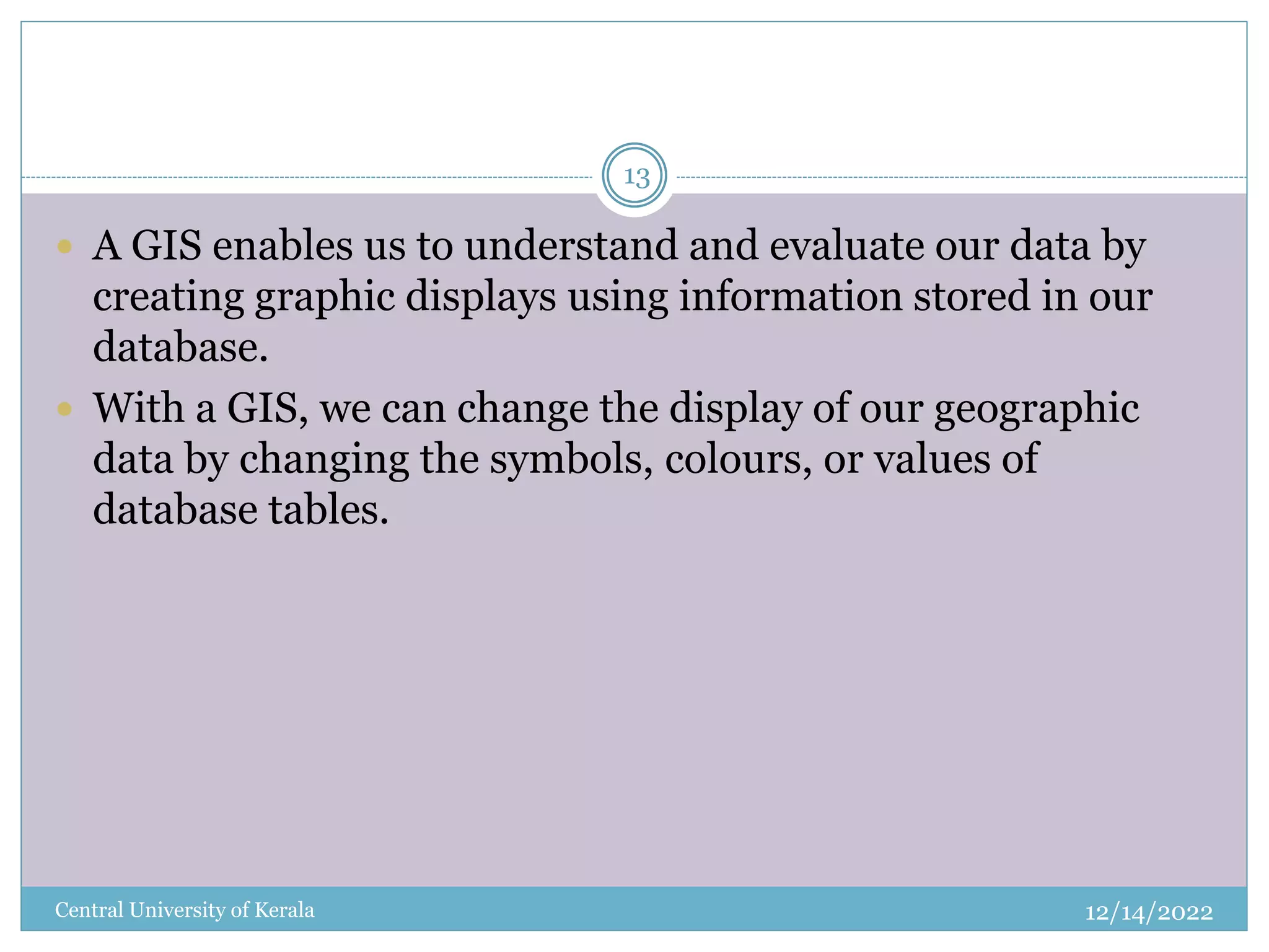 12/14/2022
Central University of Kerala
13
 A GIS enables us to understand and evaluate our data by
creating graphic displays using information stored in our
database.
 With a GIS, we can change the display of our geographic
data by changing the symbols, colours, or values of
database tables.
 