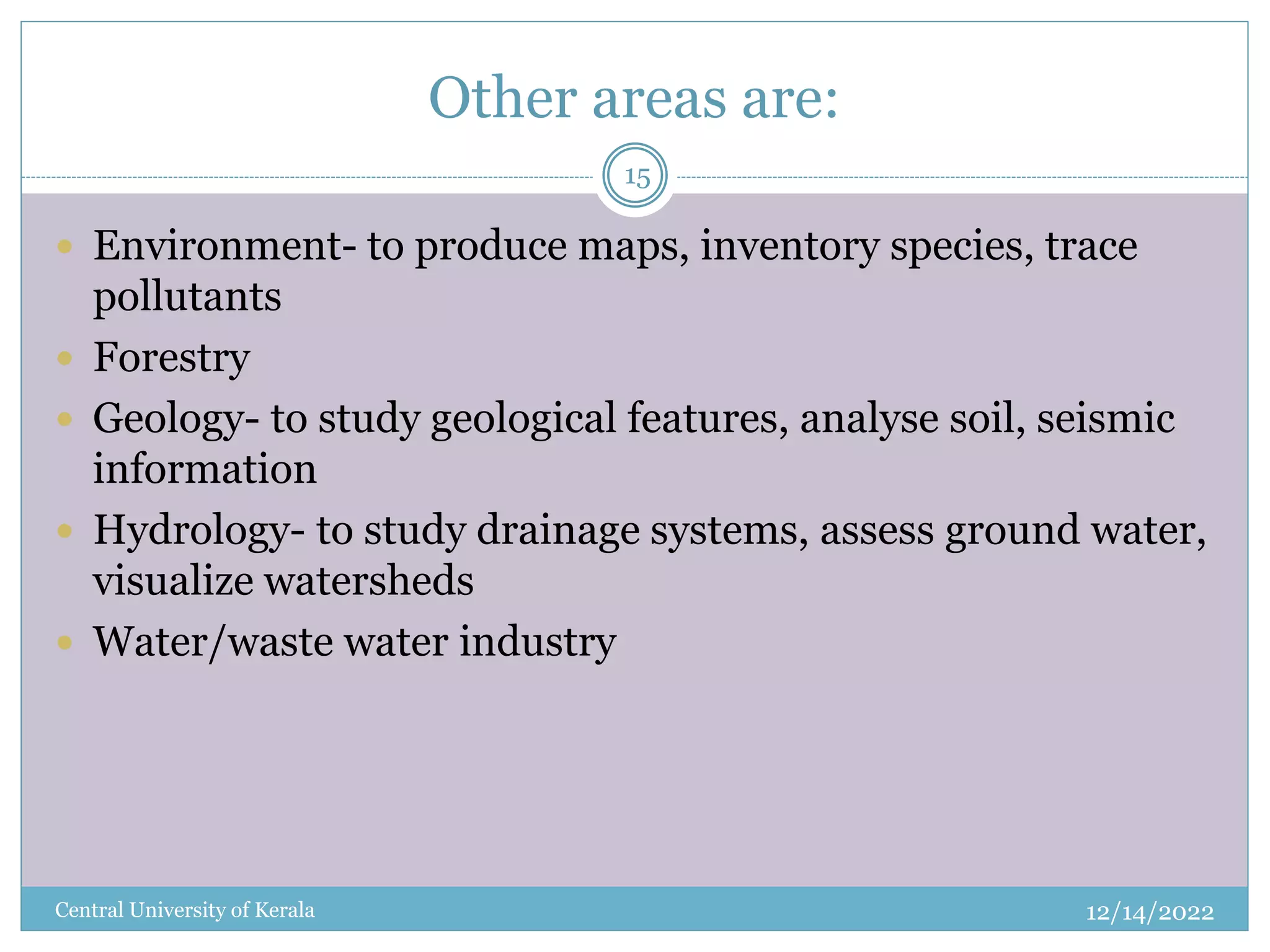 Other areas are:
12/14/2022
Central University of Kerala
15
 Environment- to produce maps, inventory species, trace
pollutants
 Forestry
 Geology- to study geological features, analyse soil, seismic
information
 Hydrology- to study drainage systems, assess ground water,
visualize watersheds
 Water/waste water industry
 