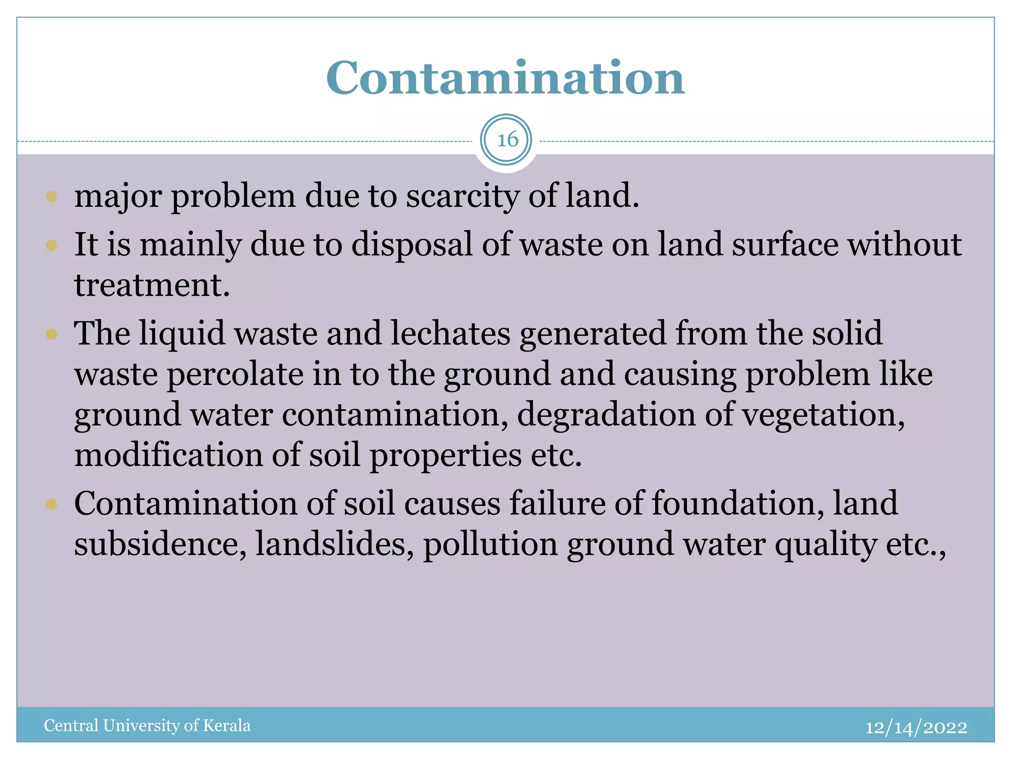 Contamination
12/14/2022
Central University of Kerala
16
 major problem due to scarcity of land.
 It is mainly due to disposal of waste on land surface without
treatment.
 The liquid waste and lechates generated from the solid
waste percolate in to the ground and causing problem like
ground water contamination, degradation of vegetation,
modification of soil properties etc.
 Contamination of soil causes failure of foundation, land
subsidence, landslides, pollution ground water quality etc.,
 