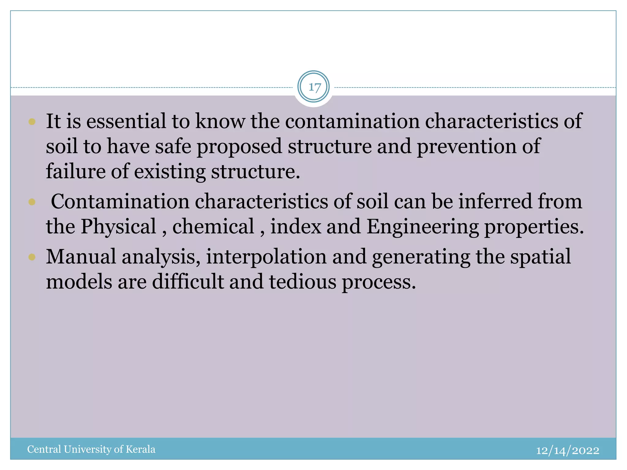 12/14/2022
Central University of Kerala
17
 It is essential to know the contamination characteristics of
soil to have safe proposed structure and prevention of
failure of existing structure.
 Contamination characteristics of soil can be inferred from
the Physical , chemical , index and Engineering properties.
 Manual analysis, interpolation and generating the spatial
models are difficult and tedious process.
 