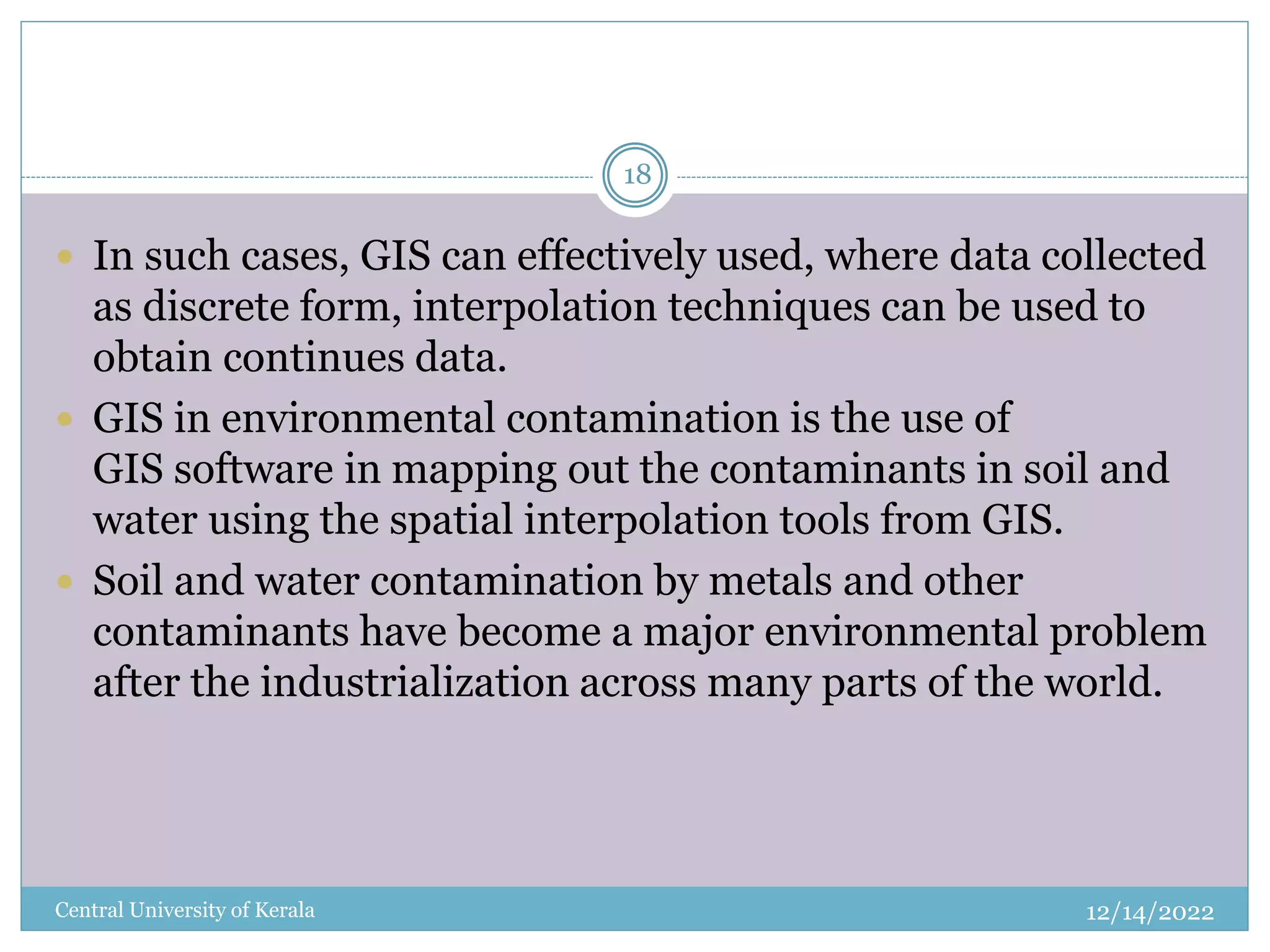 12/14/2022
Central University of Kerala
18
 In such cases, GIS can effectively used, where data collected
as discrete form, interpolation techniques can be used to
obtain continues data.
 GIS in environmental contamination is the use of
GIS software in mapping out the contaminants in soil and
water using the spatial interpolation tools from GIS.
 Soil and water contamination by metals and other
contaminants have become a major environmental problem
after the industrialization across many parts of the world.
 