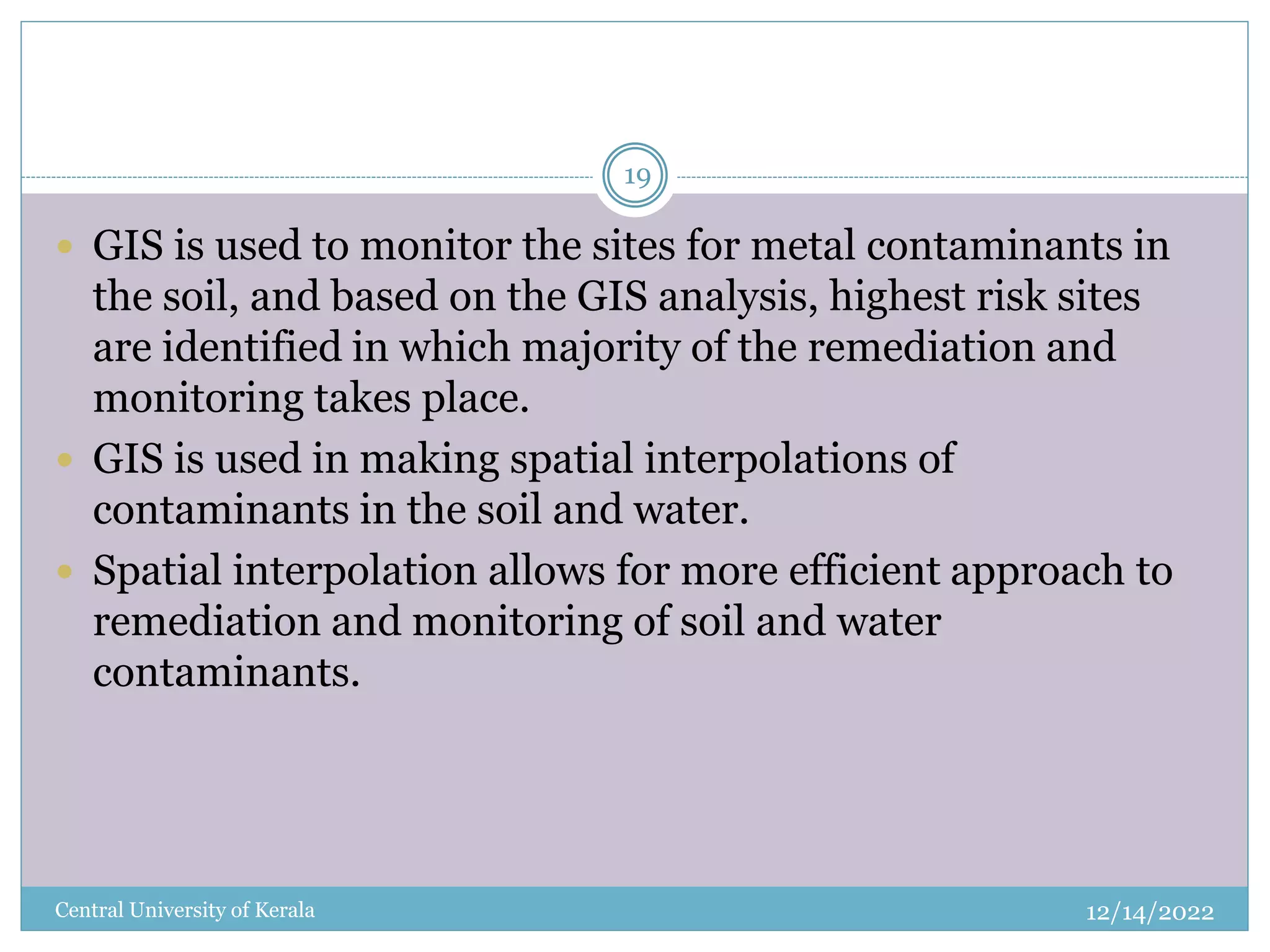 12/14/2022
Central University of Kerala
19
 GIS is used to monitor the sites for metal contaminants in
the soil, and based on the GIS analysis, highest risk sites
are identified in which majority of the remediation and
monitoring takes place.
 GIS is used in making spatial interpolations of
contaminants in the soil and water.
 Spatial interpolation allows for more efficient approach to
remediation and monitoring of soil and water
contaminants.
 