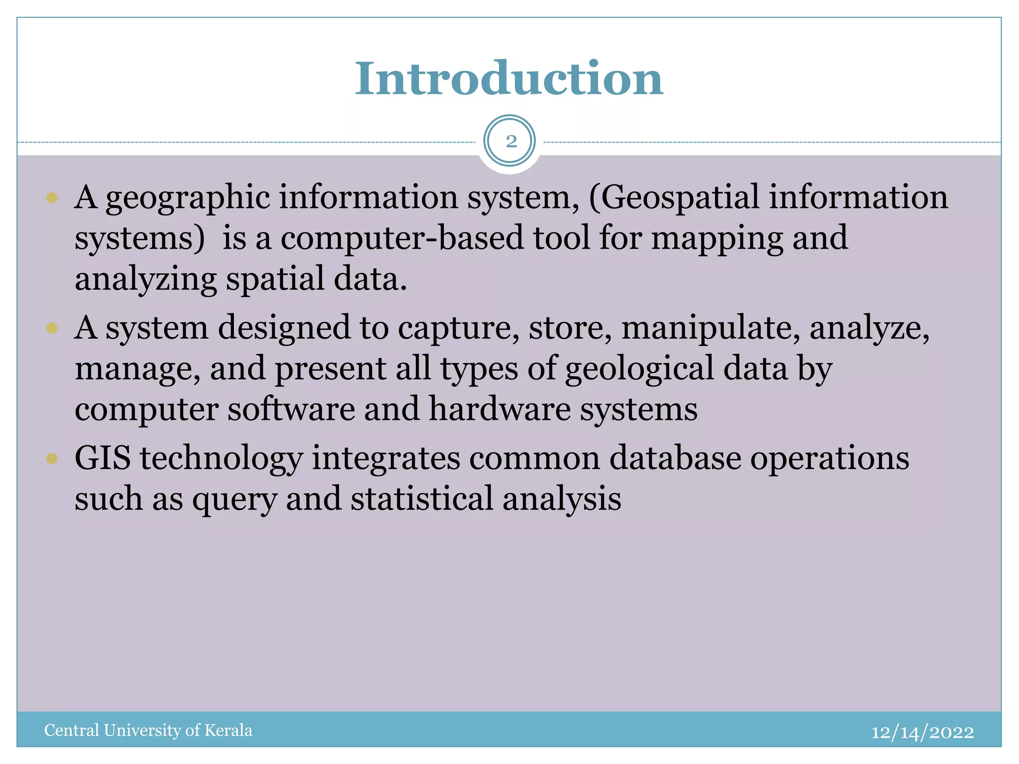 Introduction
12/14/2022
Central University of Kerala
2
 A geographic information system, (Geospatial information
systems) is a computer-based tool for mapping and
analyzing spatial data.
 A system designed to capture, store, manipulate, analyze,
manage, and present all types of geological data by
computer software and hardware systems
 GIS technology integrates common database operations
such as query and statistical analysis
 