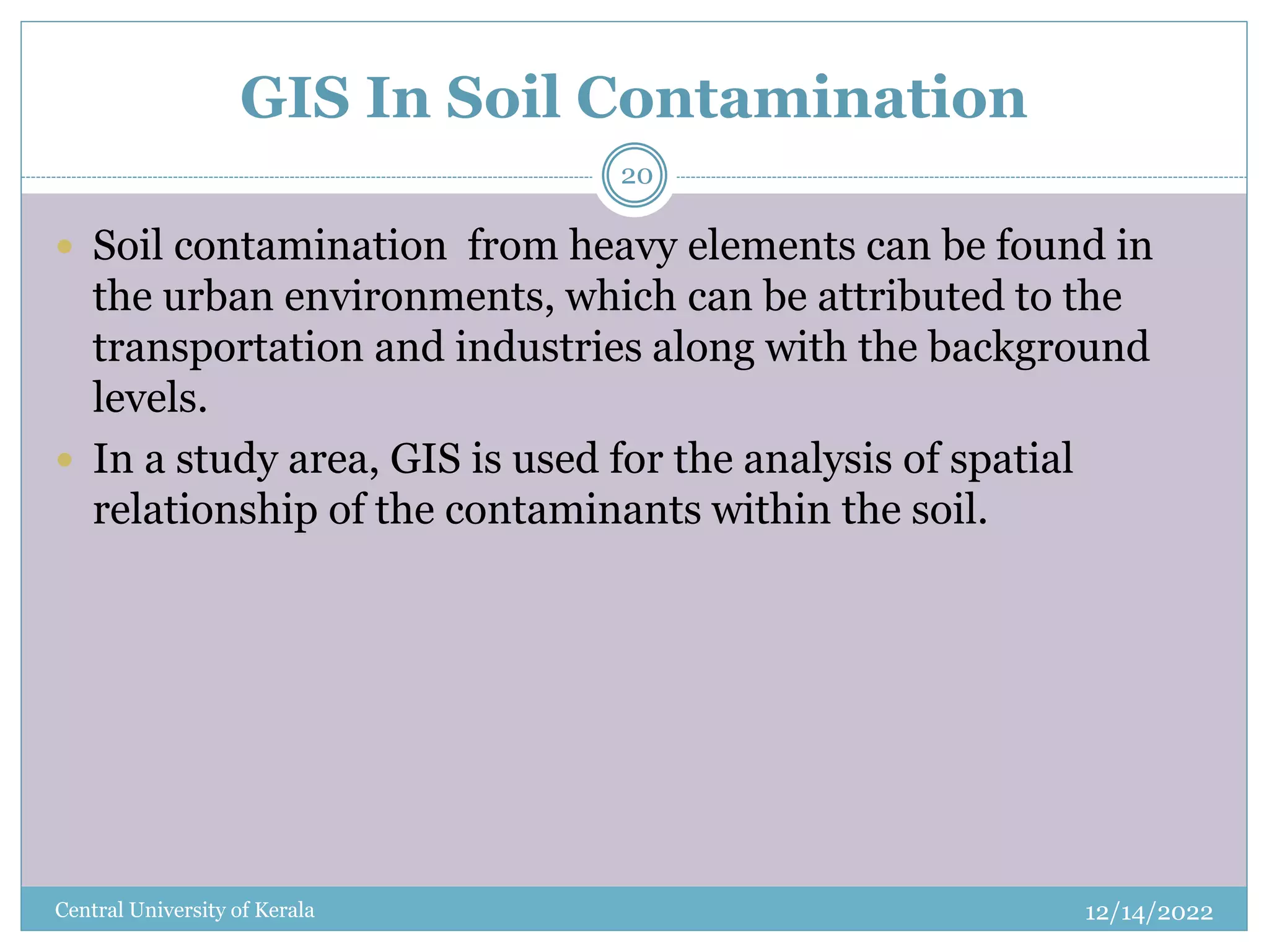 GIS In Soil Contamination
12/14/2022
Central University of Kerala
20
 Soil contamination from heavy elements can be found in
the urban environments, which can be attributed to the
transportation and industries along with the background
levels.
 In a study area, GIS is used for the analysis of spatial
relationship of the contaminants within the soil.
 
