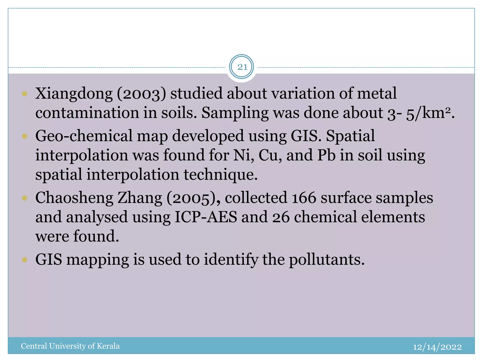 12/14/2022
Central University of Kerala
21
 Xiangdong (2003) studied about variation of metal
contamination in soils. Sampling was done about 3- 5/km2.
 Geo-chemical map developed using GIS. Spatial
interpolation was found for Ni, Cu, and Pb in soil using
spatial interpolation technique.
 Chaosheng Zhang (2005), collected 166 surface samples
and analysed using ICP-AES and 26 chemical elements
were found.
 GIS mapping is used to identify the pollutants.
 