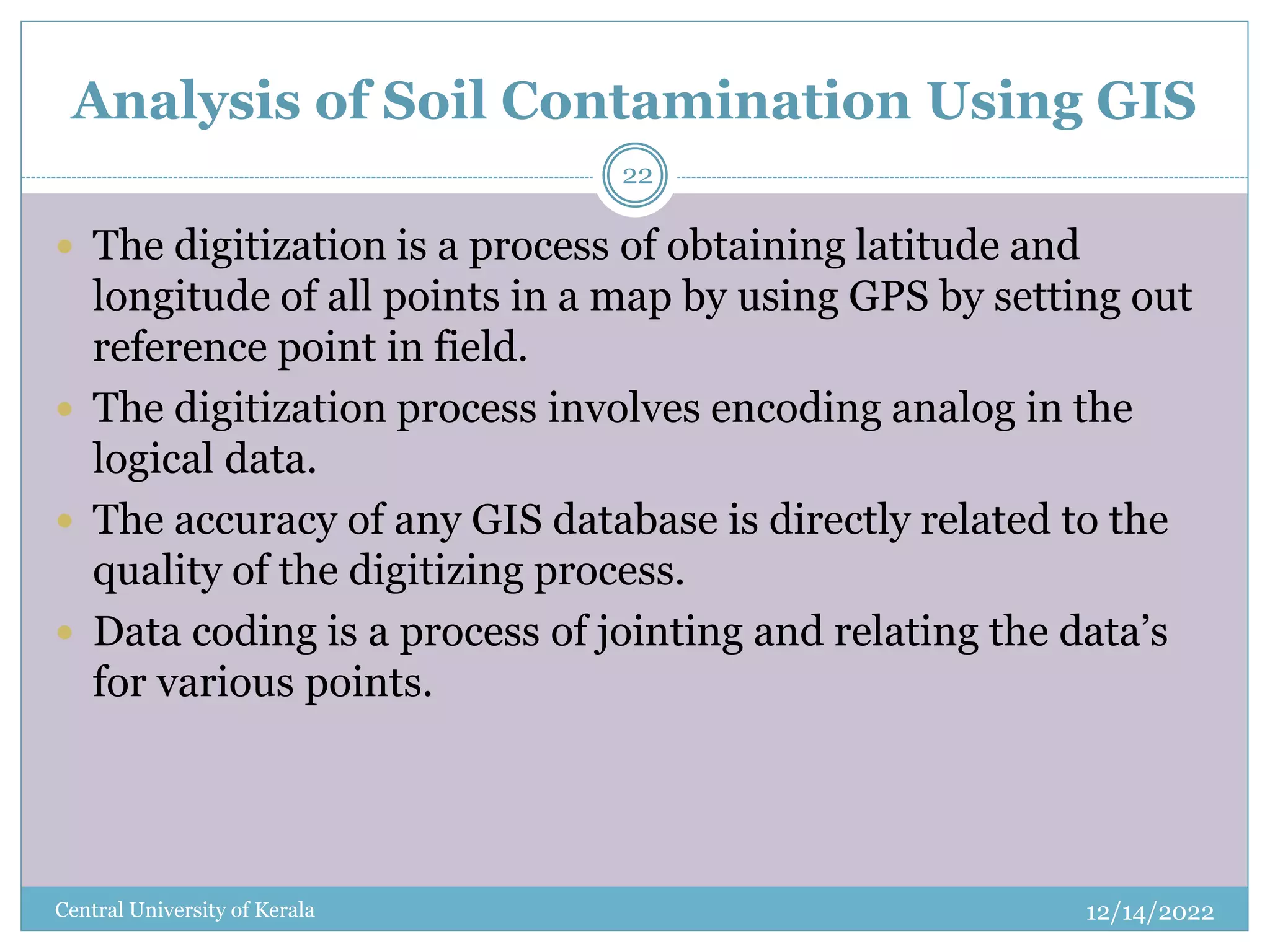 Analysis of Soil Contamination Using GIS
12/14/2022
Central University of Kerala
22
 The digitization is a process of obtaining latitude and
longitude of all points in a map by using GPS by setting out
reference point in field.
 The digitization process involves encoding analog in the
logical data.
 The accuracy of any GIS database is directly related to the
quality of the digitizing process.
 Data coding is a process of jointing and relating the data’s
for various points.
 
