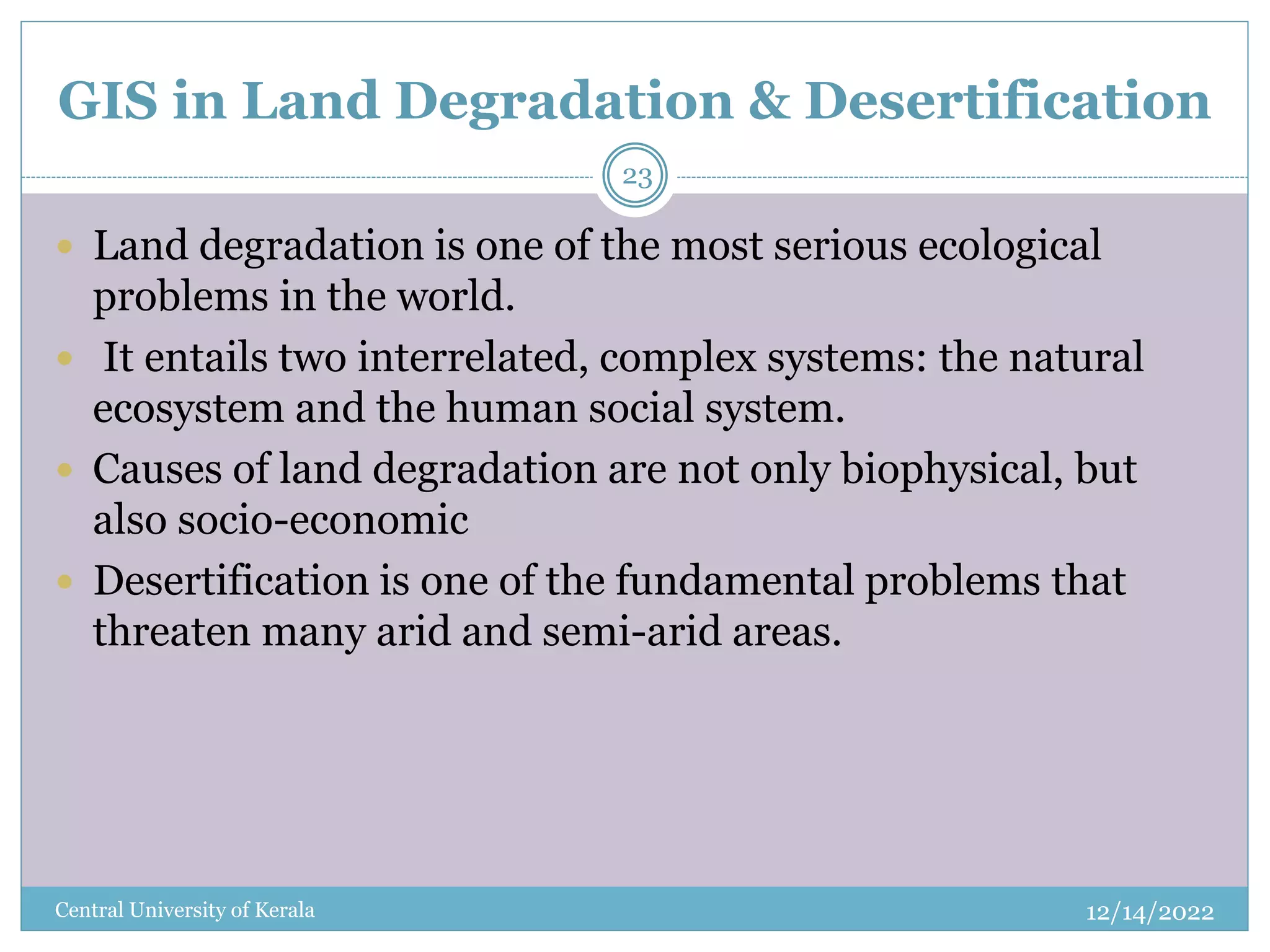 GIS in Land Degradation & Desertification
12/14/2022
Central University of Kerala
23
 Land degradation is one of the most serious ecological
problems in the world.
 It entails two interrelated, complex systems: the natural
ecosystem and the human social system.
 Causes of land degradation are not only biophysical, but
also socio-economic
 Desertification is one of the fundamental problems that
threaten many arid and semi-arid areas.
 