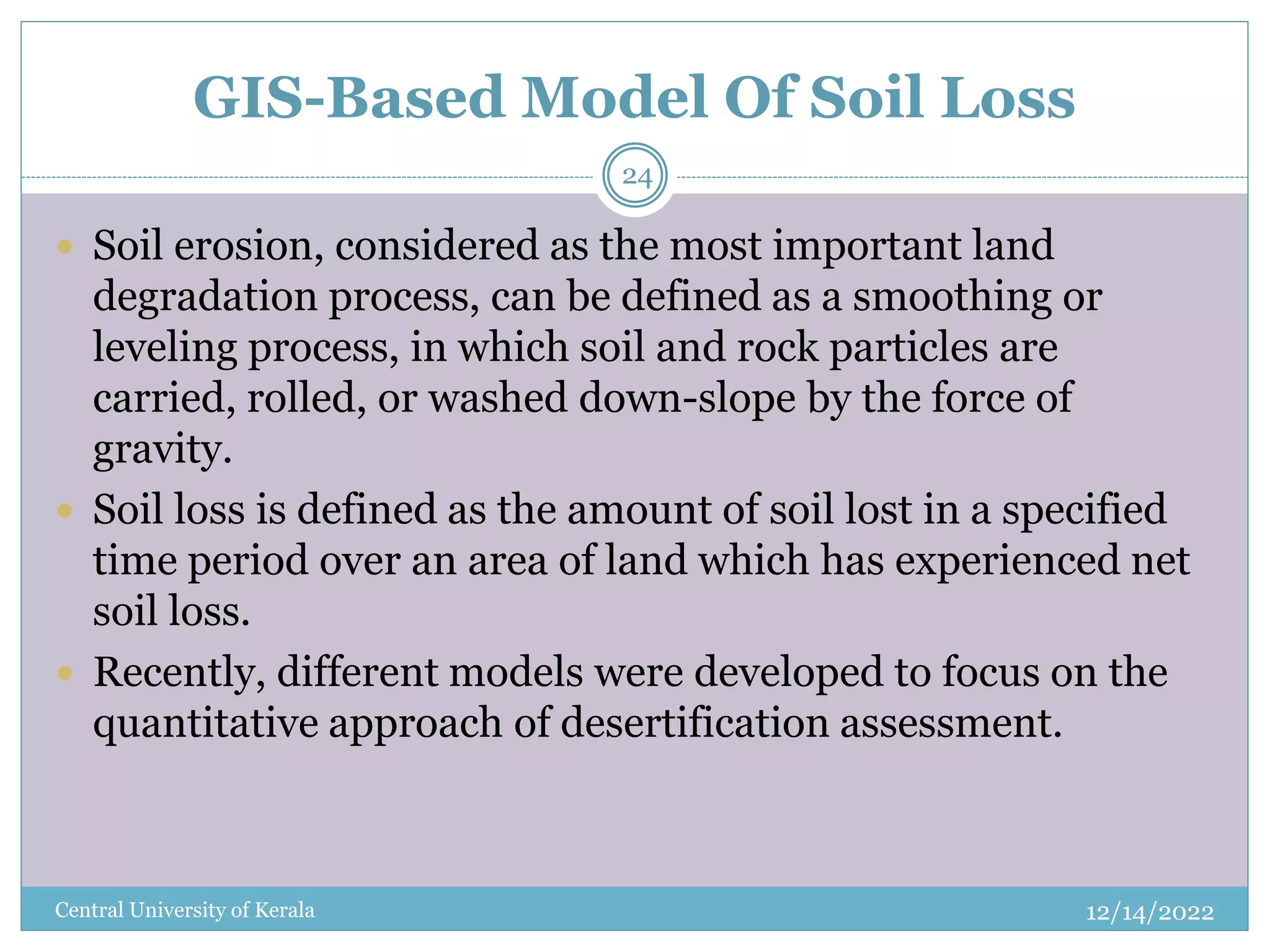 GIS-Based Model Of Soil Loss
12/14/2022
Central University of Kerala
24
 Soil erosion, considered as the most important land
degradation process, can be defined as a smoothing or
leveling process, in which soil and rock particles are
carried, rolled, or washed down-slope by the force of
gravity.
 Soil loss is defined as the amount of soil lost in a specified
time period over an area of land which has experienced net
soil loss.
 Recently, different models were developed to focus on the
quantitative approach of desertification assessment.
 