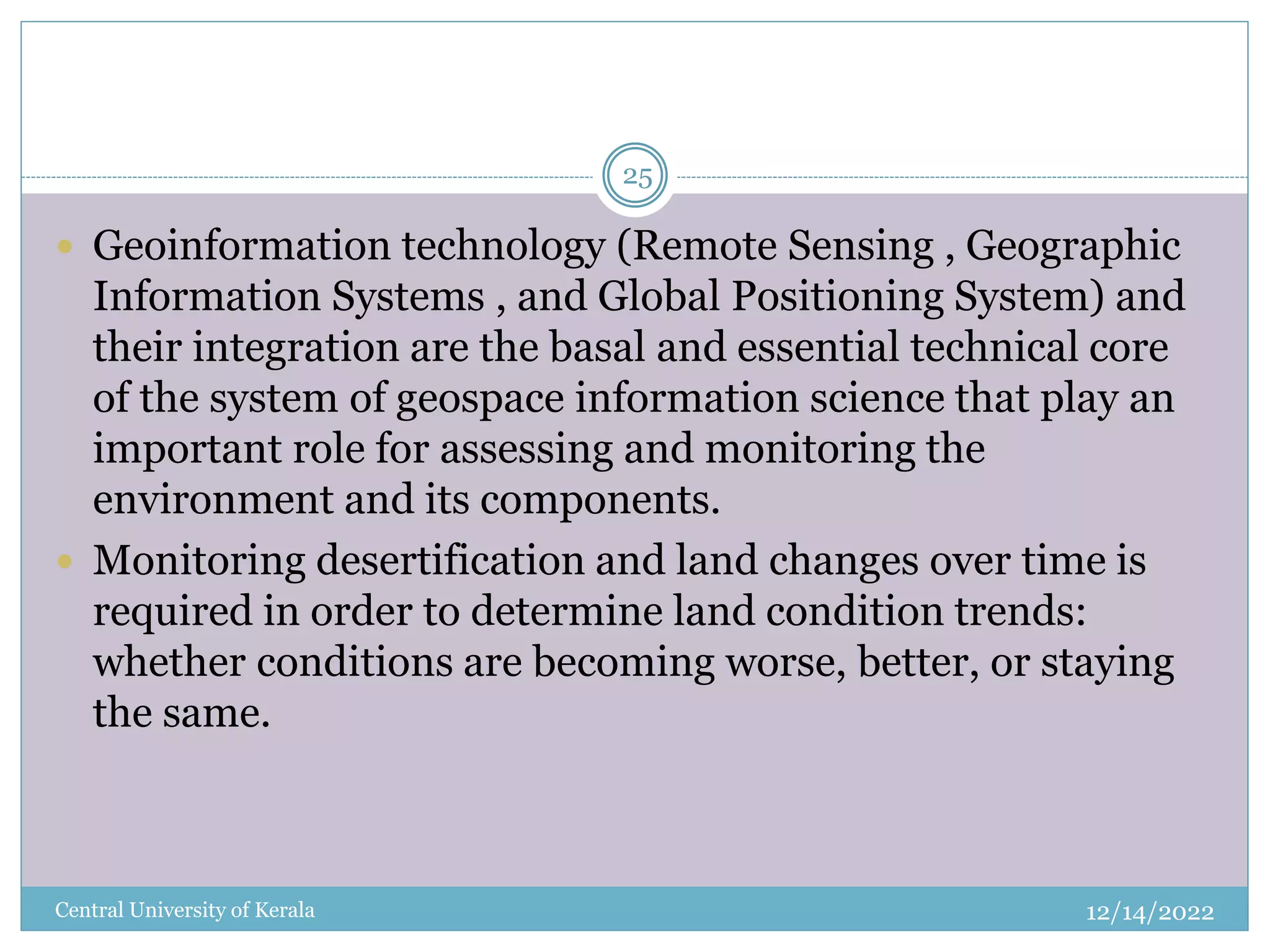 12/14/2022
Central University of Kerala
25
 Geoinformation technology (Remote Sensing , Geographic
Information Systems , and Global Positioning System) and
their integration are the basal and essential technical core
of the system of geospace information science that play an
important role for assessing and monitoring the
environment and its components.
 Monitoring desertification and land changes over time is
required in order to determine land condition trends:
whether conditions are becoming worse, better, or staying
the same.
 