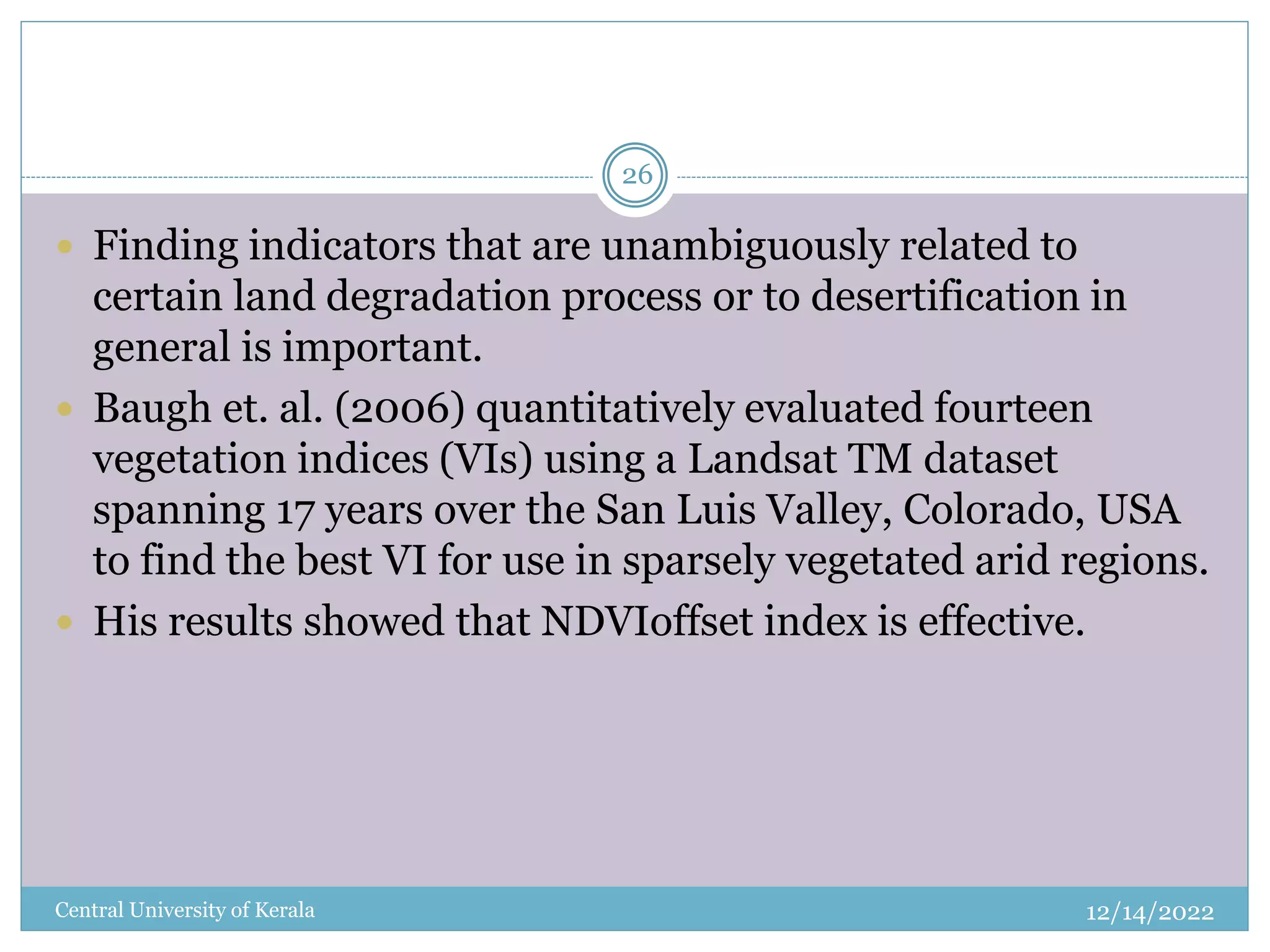 12/14/2022
Central University of Kerala
26
 Finding indicators that are unambiguously related to
certain land degradation process or to desertification in
general is important.
 Baugh et. al. (2006) quantitatively evaluated fourteen
vegetation indices (VIs) using a Landsat TM dataset
spanning 17 years over the San Luis Valley, Colorado, USA
to find the best VI for use in sparsely vegetated arid regions.
 His results showed that NDVIoffset index is effective.
 