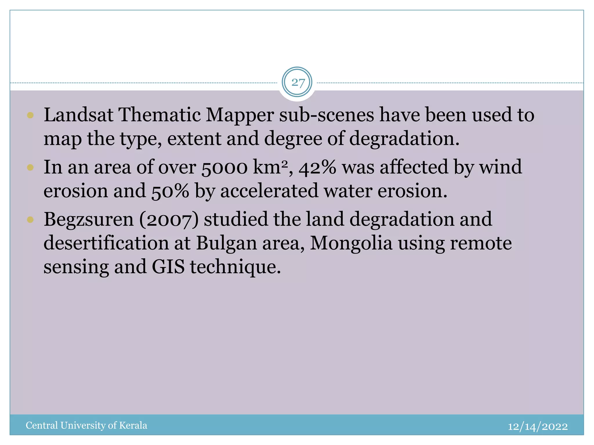 12/14/2022
Central University of Kerala
27
 Landsat Thematic Mapper sub-scenes have been used to
map the type, extent and degree of degradation.
 In an area of over 5000 km2, 42% was affected by wind
erosion and 50% by accelerated water erosion.
 Begzsuren (2007) studied the land degradation and
desertification at Bulgan area, Mongolia using remote
sensing and GIS technique.
 