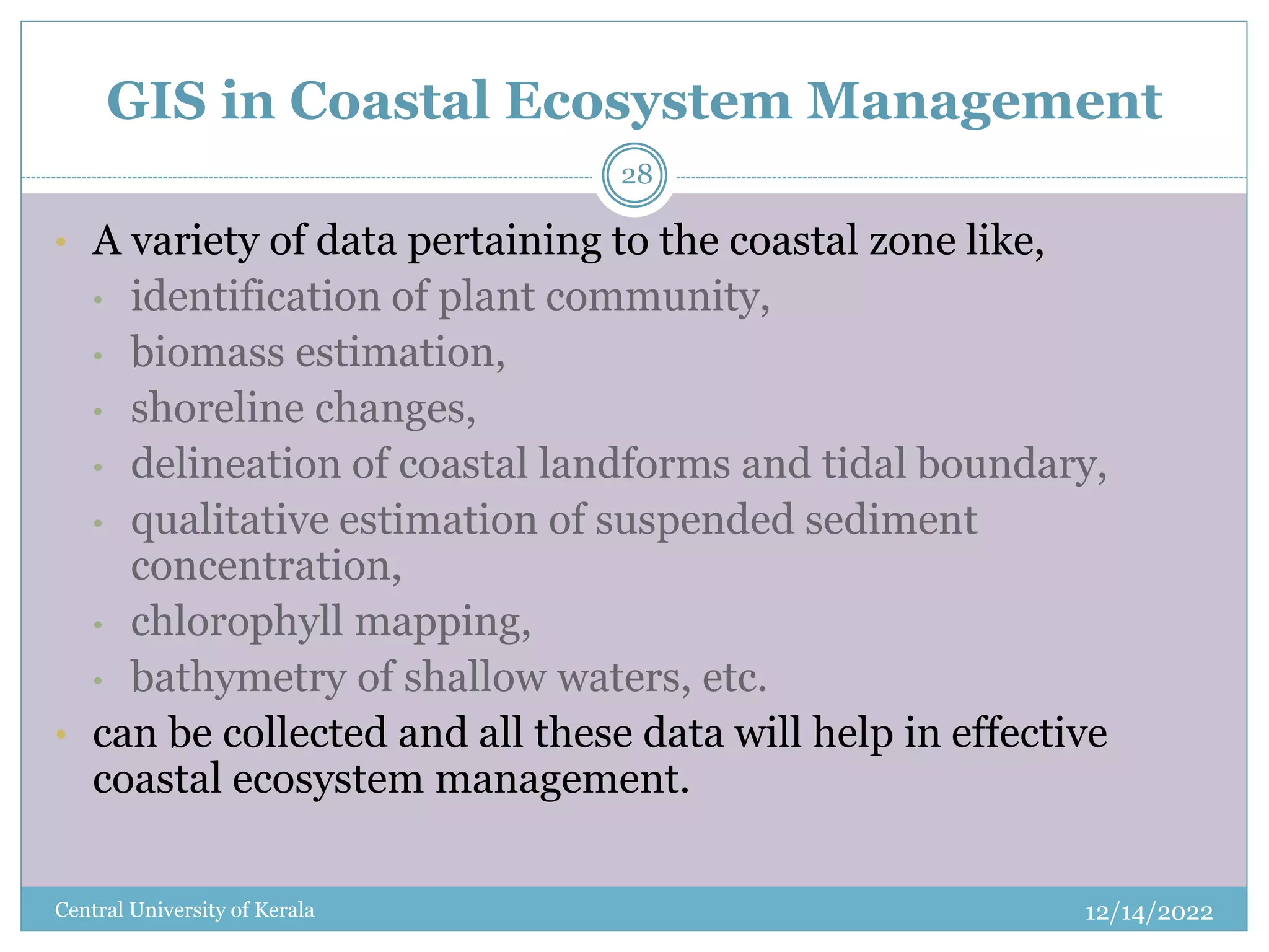 GIS in Coastal Ecosystem Management
12/14/2022
Central University of Kerala
28
• A variety of data pertaining to the coastal zone like,
• identification of plant community,
• biomass estimation,
• shoreline changes,
• delineation of coastal landforms and tidal boundary,
• qualitative estimation of suspended sediment
concentration,
• chlorophyll mapping,
• bathymetry of shallow waters, etc.
• can be collected and all these data will help in effective
coastal ecosystem management.
 