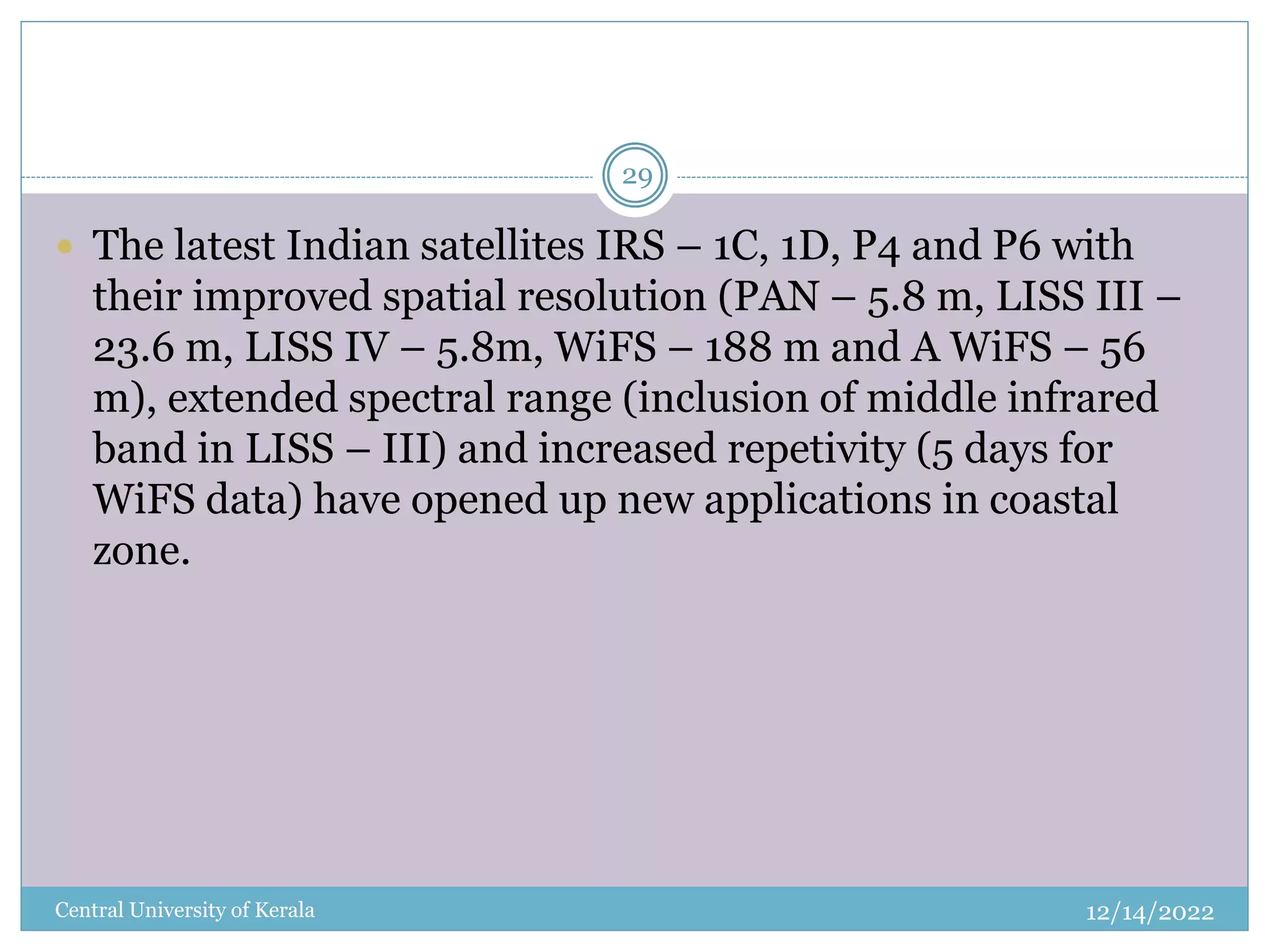 12/14/2022
Central University of Kerala
29
 The latest Indian satellites IRS – 1C, 1D, P4 and P6 with
their improved spatial resolution (PAN – 5.8 m, LISS III –
23.6 m, LISS IV – 5.8m, WiFS – 188 m and A WiFS – 56
m), extended spectral range (inclusion of middle infrared
band in LISS – III) and increased repetivity (5 days for
WiFS data) have opened up new applications in coastal
zone.
 