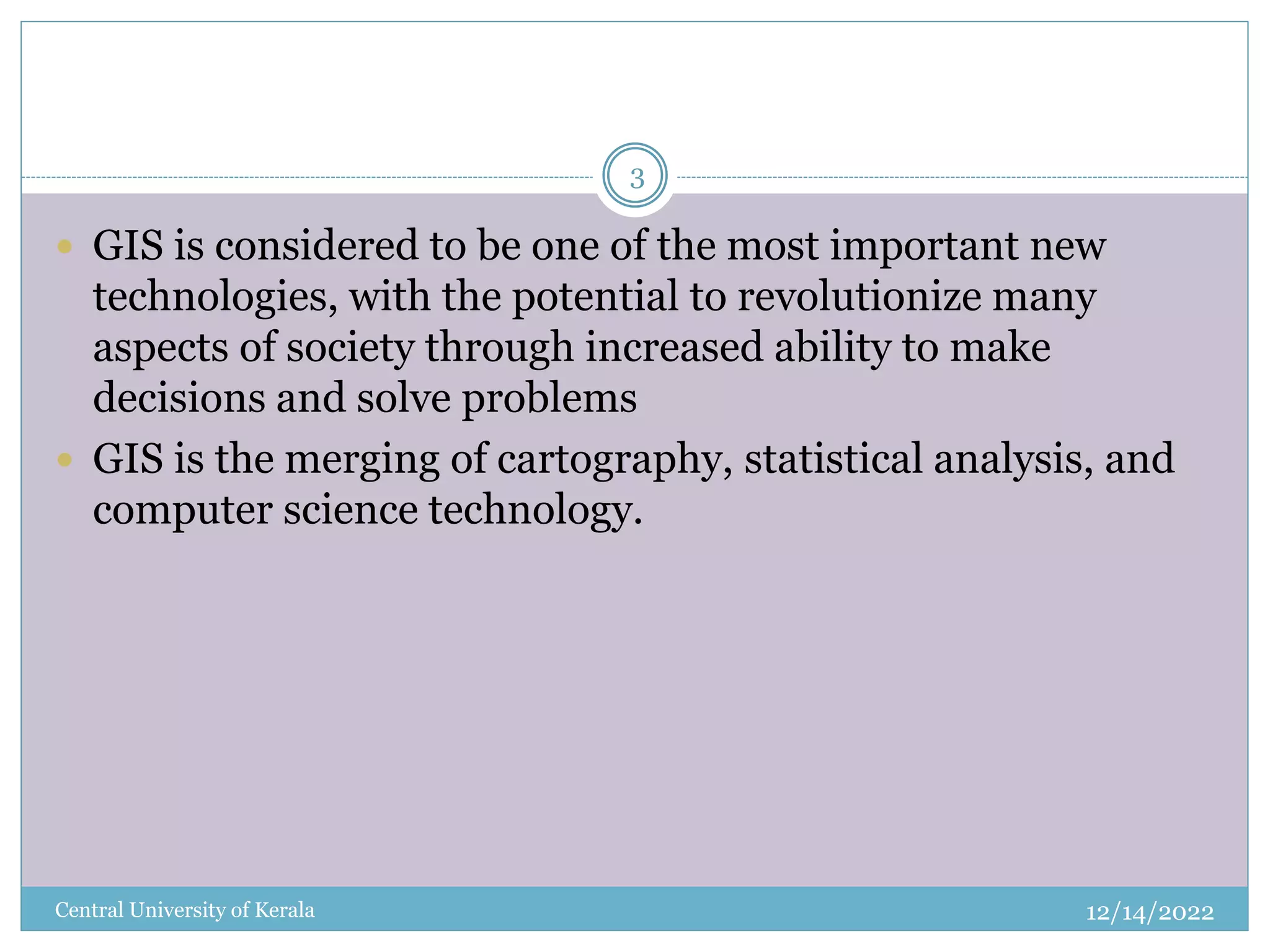12/14/2022
Central University of Kerala
3
 GIS is considered to be one of the most important new
technologies, with the potential to revolutionize many
aspects of society through increased ability to make
decisions and solve problems
 GIS is the merging of cartography, statistical analysis, and
computer science technology.
 