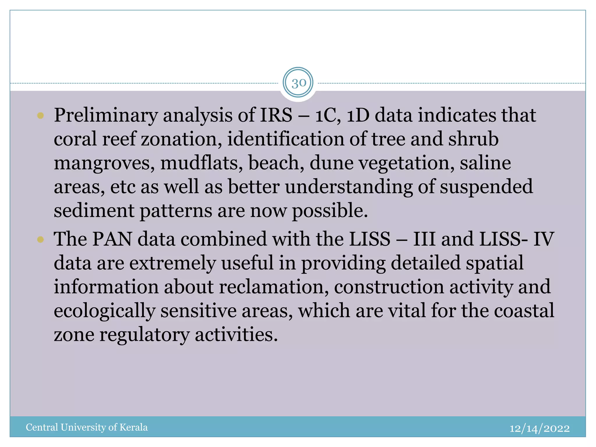 12/14/2022
Central University of Kerala
30
 Preliminary analysis of IRS – 1C, 1D data indicates that
coral reef zonation, identification of tree and shrub
mangroves, mudflats, beach, dune vegetation, saline
areas, etc as well as better understanding of suspended
sediment patterns are now possible.
 The PAN data combined with the LISS – III and LISS- IV
data are extremely useful in providing detailed spatial
information about reclamation, construction activity and
ecologically sensitive areas, which are vital for the coastal
zone regulatory activities.
 